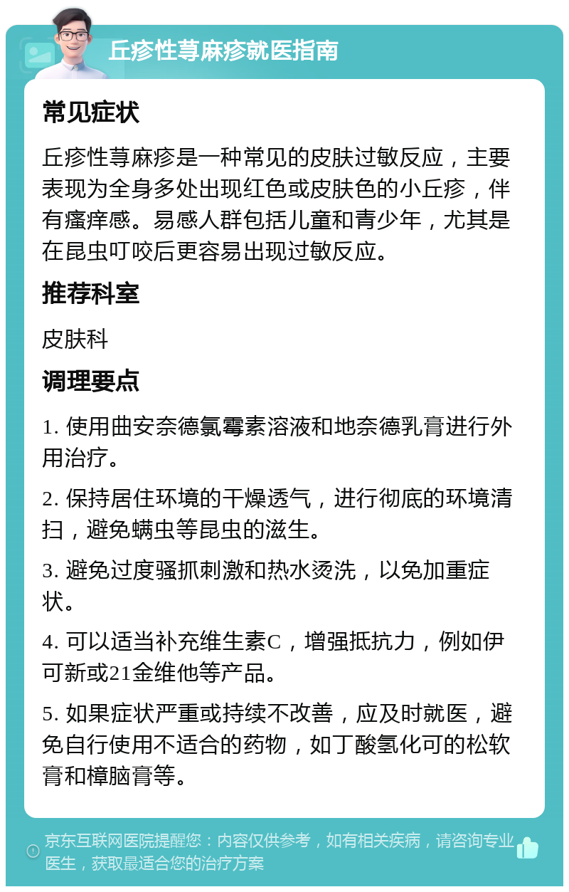 丘疹性荨麻疹就医指南 常见症状 丘疹性荨麻疹是一种常见的皮肤过敏反应，主要表现为全身多处出现红色或皮肤色的小丘疹，伴有瘙痒感。易感人群包括儿童和青少年，尤其是在昆虫叮咬后更容易出现过敏反应。 推荐科室 皮肤科 调理要点 1. 使用曲安奈德氯霉素溶液和地奈德乳膏进行外用治疗。 2. 保持居住环境的干燥透气，进行彻底的环境清扫，避免螨虫等昆虫的滋生。 3. 避免过度骚抓刺激和热水烫洗，以免加重症状。 4. 可以适当补充维生素C，增强抵抗力，例如伊可新或21金维他等产品。 5. 如果症状严重或持续不改善，应及时就医，避免自行使用不适合的药物，如丁酸氢化可的松软膏和樟脑膏等。