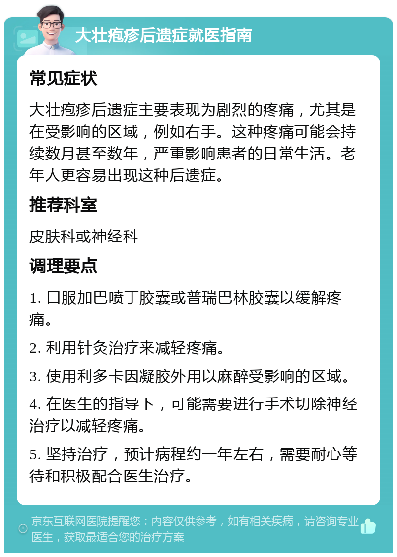 大壮疱疹后遗症就医指南 常见症状 大壮疱疹后遗症主要表现为剧烈的疼痛，尤其是在受影响的区域，例如右手。这种疼痛可能会持续数月甚至数年，严重影响患者的日常生活。老年人更容易出现这种后遗症。 推荐科室 皮肤科或神经科 调理要点 1. 口服加巴喷丁胶囊或普瑞巴林胶囊以缓解疼痛。 2. 利用针灸治疗来减轻疼痛。 3. 使用利多卡因凝胶外用以麻醉受影响的区域。 4. 在医生的指导下，可能需要进行手术切除神经治疗以减轻疼痛。 5. 坚持治疗，预计病程约一年左右，需要耐心等待和积极配合医生治疗。