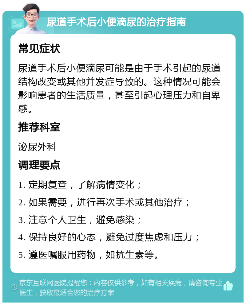 尿道手术后小便滴尿的治疗指南 常见症状 尿道手术后小便滴尿可能是由于手术引起的尿道结构改变或其他并发症导致的。这种情况可能会影响患者的生活质量，甚至引起心理压力和自卑感。 推荐科室 泌尿外科 调理要点 1. 定期复查，了解病情变化； 2. 如果需要，进行再次手术或其他治疗； 3. 注意个人卫生，避免感染； 4. 保持良好的心态，避免过度焦虑和压力； 5. 遵医嘱服用药物，如抗生素等。