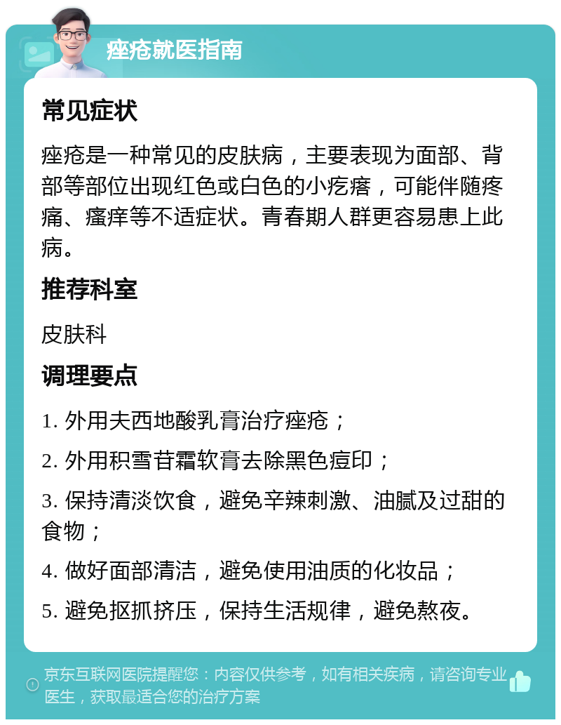 痤疮就医指南 常见症状 痤疮是一种常见的皮肤病，主要表现为面部、背部等部位出现红色或白色的小疙瘩，可能伴随疼痛、瘙痒等不适症状。青春期人群更容易患上此病。 推荐科室 皮肤科 调理要点 1. 外用夫西地酸乳膏治疗痤疮； 2. 外用积雪苷霜软膏去除黑色痘印； 3. 保持清淡饮食，避免辛辣刺激、油腻及过甜的食物； 4. 做好面部清洁，避免使用油质的化妆品； 5. 避免抠抓挤压，保持生活规律，避免熬夜。