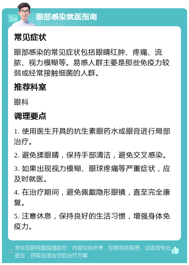 眼部感染就医指南 常见症状 眼部感染的常见症状包括眼睛红肿、疼痛、流脓、视力模糊等。易感人群主要是那些免疫力较弱或经常接触细菌的人群。 推荐科室 眼科 调理要点 1. 使用医生开具的抗生素眼药水或眼膏进行局部治疗。 2. 避免揉眼睛，保持手部清洁，避免交叉感染。 3. 如果出现视力模糊、眼球疼痛等严重症状，应及时就医。 4. 在治疗期间，避免佩戴隐形眼镜，直至完全康复。 5. 注意休息，保持良好的生活习惯，增强身体免疫力。