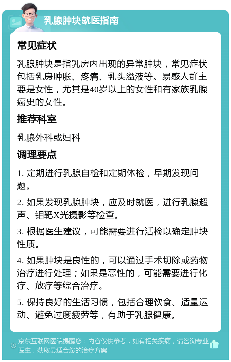 乳腺肿块就医指南 常见症状 乳腺肿块是指乳房内出现的异常肿块，常见症状包括乳房肿胀、疼痛、乳头溢液等。易感人群主要是女性，尤其是40岁以上的女性和有家族乳腺癌史的女性。 推荐科室 乳腺外科或妇科 调理要点 1. 定期进行乳腺自检和定期体检，早期发现问题。 2. 如果发现乳腺肿块，应及时就医，进行乳腺超声、钼靶X光摄影等检查。 3. 根据医生建议，可能需要进行活检以确定肿块性质。 4. 如果肿块是良性的，可以通过手术切除或药物治疗进行处理；如果是恶性的，可能需要进行化疗、放疗等综合治疗。 5. 保持良好的生活习惯，包括合理饮食、适量运动、避免过度疲劳等，有助于乳腺健康。