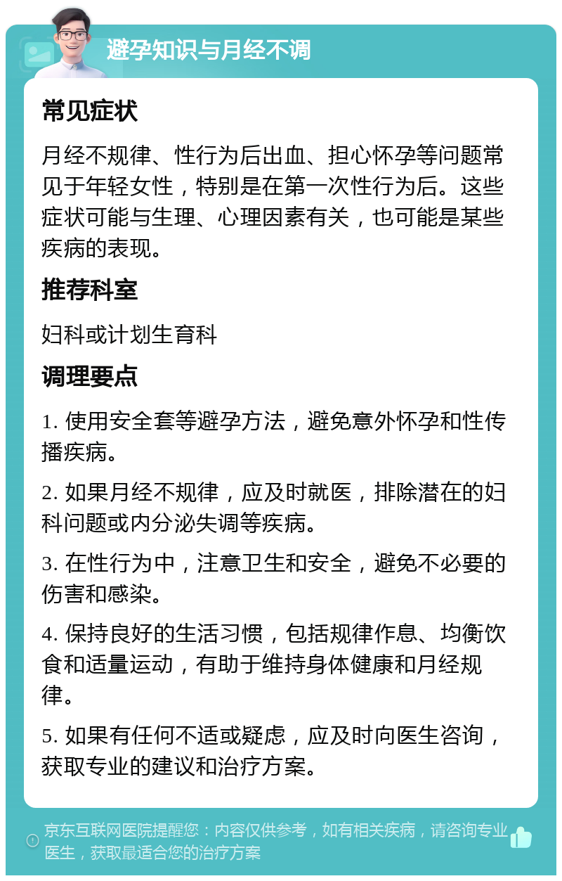 避孕知识与月经不调 常见症状 月经不规律、性行为后出血、担心怀孕等问题常见于年轻女性，特别是在第一次性行为后。这些症状可能与生理、心理因素有关，也可能是某些疾病的表现。 推荐科室 妇科或计划生育科 调理要点 1. 使用安全套等避孕方法，避免意外怀孕和性传播疾病。 2. 如果月经不规律，应及时就医，排除潜在的妇科问题或内分泌失调等疾病。 3. 在性行为中，注意卫生和安全，避免不必要的伤害和感染。 4. 保持良好的生活习惯，包括规律作息、均衡饮食和适量运动，有助于维持身体健康和月经规律。 5. 如果有任何不适或疑虑，应及时向医生咨询，获取专业的建议和治疗方案。