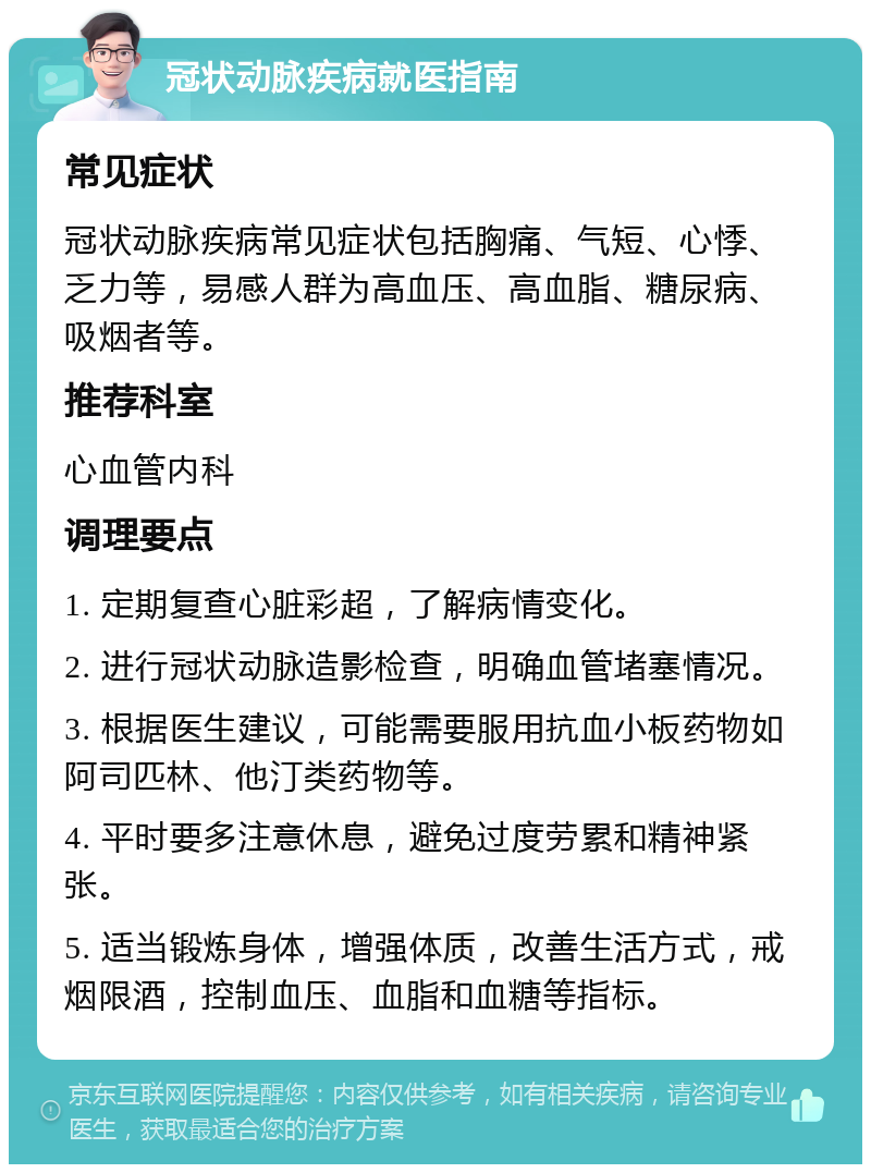 冠状动脉疾病就医指南 常见症状 冠状动脉疾病常见症状包括胸痛、气短、心悸、乏力等，易感人群为高血压、高血脂、糖尿病、吸烟者等。 推荐科室 心血管内科 调理要点 1. 定期复查心脏彩超，了解病情变化。 2. 进行冠状动脉造影检查，明确血管堵塞情况。 3. 根据医生建议，可能需要服用抗血小板药物如阿司匹林、他汀类药物等。 4. 平时要多注意休息，避免过度劳累和精神紧张。 5. 适当锻炼身体，增强体质，改善生活方式，戒烟限酒，控制血压、血脂和血糖等指标。