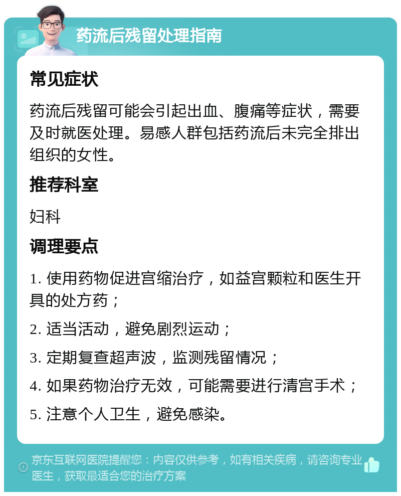 药流后残留处理指南 常见症状 药流后残留可能会引起出血、腹痛等症状，需要及时就医处理。易感人群包括药流后未完全排出组织的女性。 推荐科室 妇科 调理要点 1. 使用药物促进宫缩治疗，如益宫颗粒和医生开具的处方药； 2. 适当活动，避免剧烈运动； 3. 定期复查超声波，监测残留情况； 4. 如果药物治疗无效，可能需要进行清宫手术； 5. 注意个人卫生，避免感染。