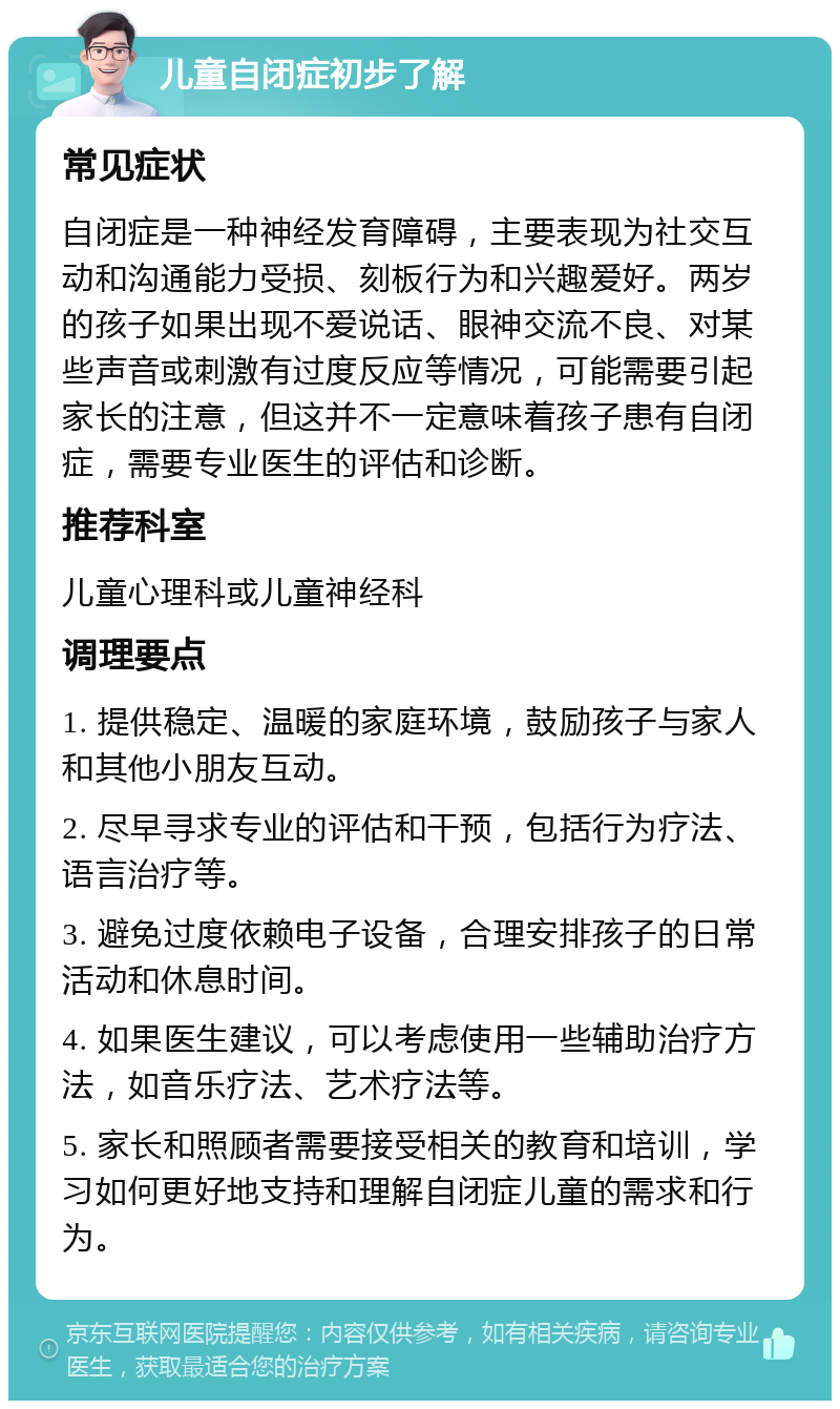 儿童自闭症初步了解 常见症状 自闭症是一种神经发育障碍，主要表现为社交互动和沟通能力受损、刻板行为和兴趣爱好。两岁的孩子如果出现不爱说话、眼神交流不良、对某些声音或刺激有过度反应等情况，可能需要引起家长的注意，但这并不一定意味着孩子患有自闭症，需要专业医生的评估和诊断。 推荐科室 儿童心理科或儿童神经科 调理要点 1. 提供稳定、温暖的家庭环境，鼓励孩子与家人和其他小朋友互动。 2. 尽早寻求专业的评估和干预，包括行为疗法、语言治疗等。 3. 避免过度依赖电子设备，合理安排孩子的日常活动和休息时间。 4. 如果医生建议，可以考虑使用一些辅助治疗方法，如音乐疗法、艺术疗法等。 5. 家长和照顾者需要接受相关的教育和培训，学习如何更好地支持和理解自闭症儿童的需求和行为。