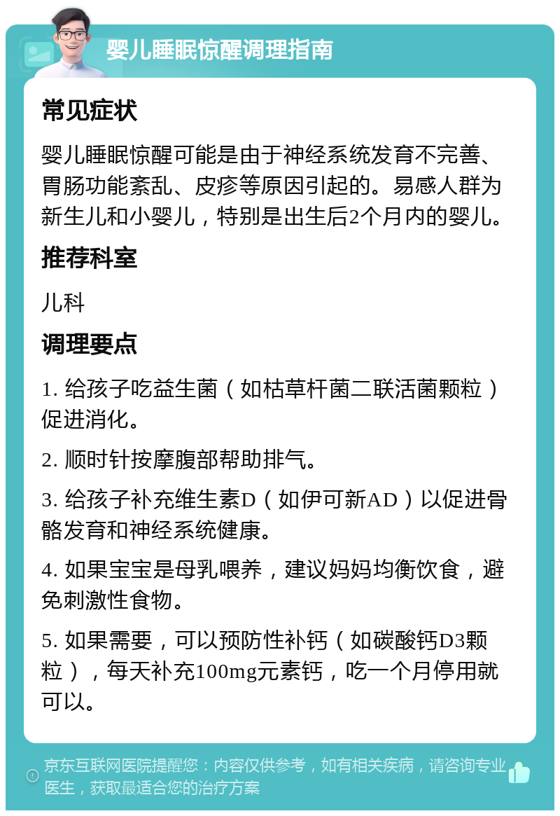 婴儿睡眠惊醒调理指南 常见症状 婴儿睡眠惊醒可能是由于神经系统发育不完善、胃肠功能紊乱、皮疹等原因引起的。易感人群为新生儿和小婴儿，特别是出生后2个月内的婴儿。 推荐科室 儿科 调理要点 1. 给孩子吃益生菌（如枯草杆菌二联活菌颗粒）促进消化。 2. 顺时针按摩腹部帮助排气。 3. 给孩子补充维生素D（如伊可新AD）以促进骨骼发育和神经系统健康。 4. 如果宝宝是母乳喂养，建议妈妈均衡饮食，避免刺激性食物。 5. 如果需要，可以预防性补钙（如碳酸钙D3颗粒），每天补充100mg元素钙，吃一个月停用就可以。