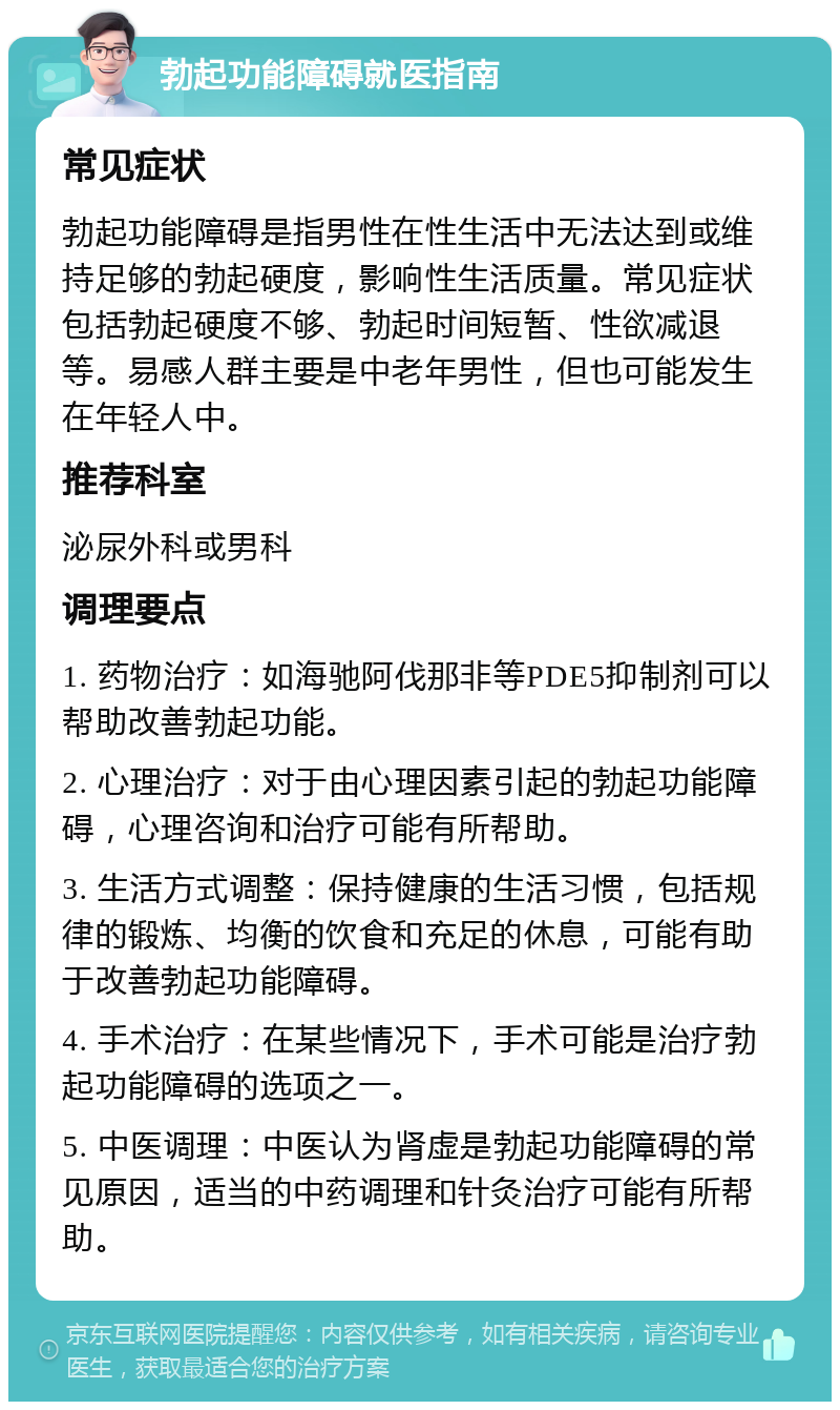 勃起功能障碍就医指南 常见症状 勃起功能障碍是指男性在性生活中无法达到或维持足够的勃起硬度，影响性生活质量。常见症状包括勃起硬度不够、勃起时间短暂、性欲减退等。易感人群主要是中老年男性，但也可能发生在年轻人中。 推荐科室 泌尿外科或男科 调理要点 1. 药物治疗：如海驰阿伐那非等PDE5抑制剂可以帮助改善勃起功能。 2. 心理治疗：对于由心理因素引起的勃起功能障碍，心理咨询和治疗可能有所帮助。 3. 生活方式调整：保持健康的生活习惯，包括规律的锻炼、均衡的饮食和充足的休息，可能有助于改善勃起功能障碍。 4. 手术治疗：在某些情况下，手术可能是治疗勃起功能障碍的选项之一。 5. 中医调理：中医认为肾虚是勃起功能障碍的常见原因，适当的中药调理和针灸治疗可能有所帮助。