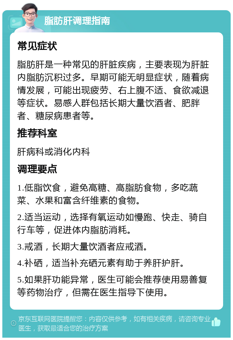 脂肪肝调理指南 常见症状 脂肪肝是一种常见的肝脏疾病，主要表现为肝脏内脂肪沉积过多。早期可能无明显症状，随着病情发展，可能出现疲劳、右上腹不适、食欲减退等症状。易感人群包括长期大量饮酒者、肥胖者、糖尿病患者等。 推荐科室 肝病科或消化内科 调理要点 1.低脂饮食，避免高糖、高脂肪食物，多吃蔬菜、水果和富含纤维素的食物。 2.适当运动，选择有氧运动如慢跑、快走、骑自行车等，促进体内脂肪消耗。 3.戒酒，长期大量饮酒者应戒酒。 4.补硒，适当补充硒元素有助于养肝护肝。 5.如果肝功能异常，医生可能会推荐使用易善复等药物治疗，但需在医生指导下使用。