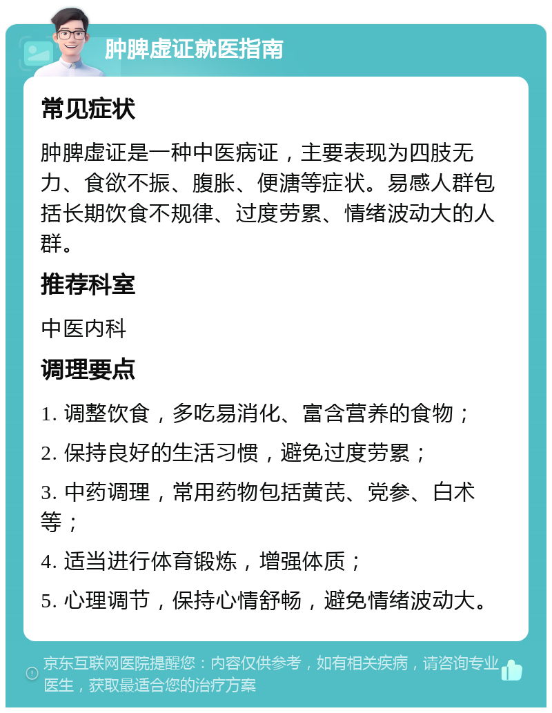 肿脾虚证就医指南 常见症状 肿脾虚证是一种中医病证，主要表现为四肢无力、食欲不振、腹胀、便溏等症状。易感人群包括长期饮食不规律、过度劳累、情绪波动大的人群。 推荐科室 中医内科 调理要点 1. 调整饮食，多吃易消化、富含营养的食物； 2. 保持良好的生活习惯，避免过度劳累； 3. 中药调理，常用药物包括黄芪、党参、白术等； 4. 适当进行体育锻炼，增强体质； 5. 心理调节，保持心情舒畅，避免情绪波动大。