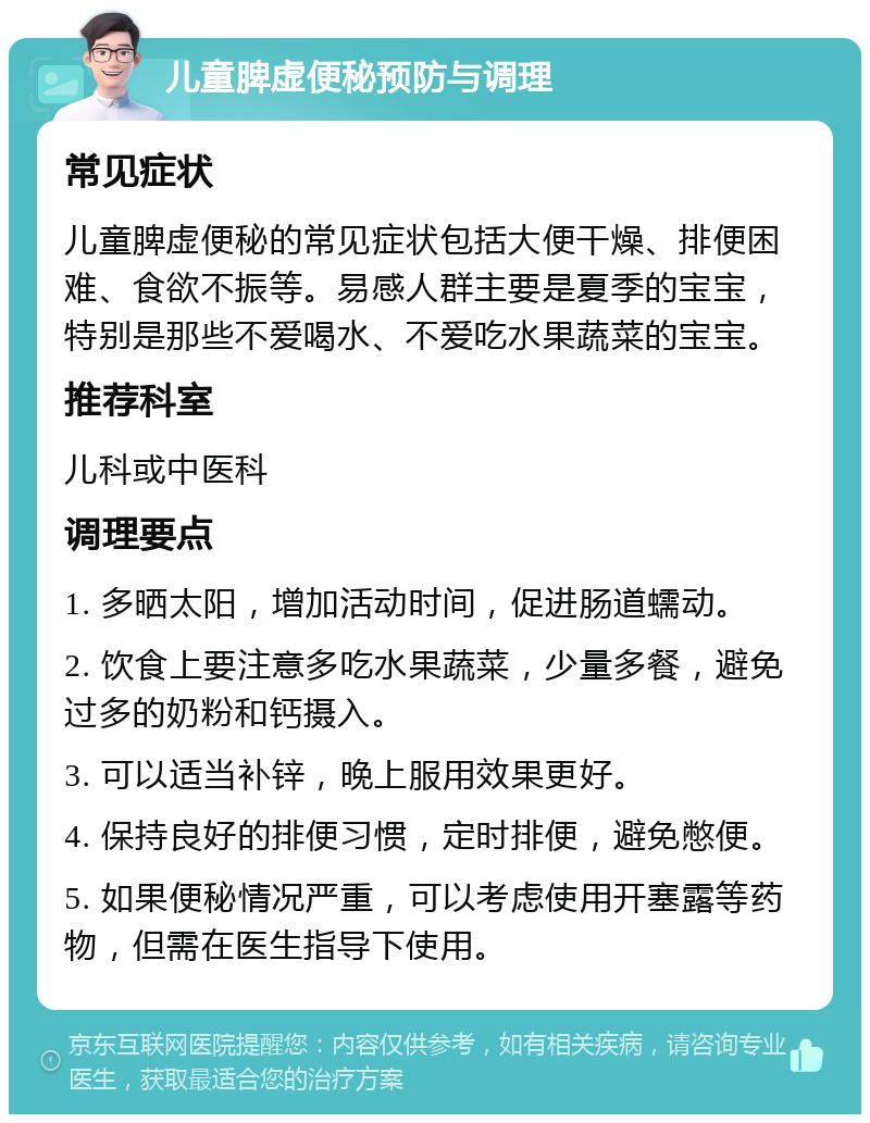 儿童脾虚便秘预防与调理 常见症状 儿童脾虚便秘的常见症状包括大便干燥、排便困难、食欲不振等。易感人群主要是夏季的宝宝，特别是那些不爱喝水、不爱吃水果蔬菜的宝宝。 推荐科室 儿科或中医科 调理要点 1. 多晒太阳，增加活动时间，促进肠道蠕动。 2. 饮食上要注意多吃水果蔬菜，少量多餐，避免过多的奶粉和钙摄入。 3. 可以适当补锌，晚上服用效果更好。 4. 保持良好的排便习惯，定时排便，避免憋便。 5. 如果便秘情况严重，可以考虑使用开塞露等药物，但需在医生指导下使用。