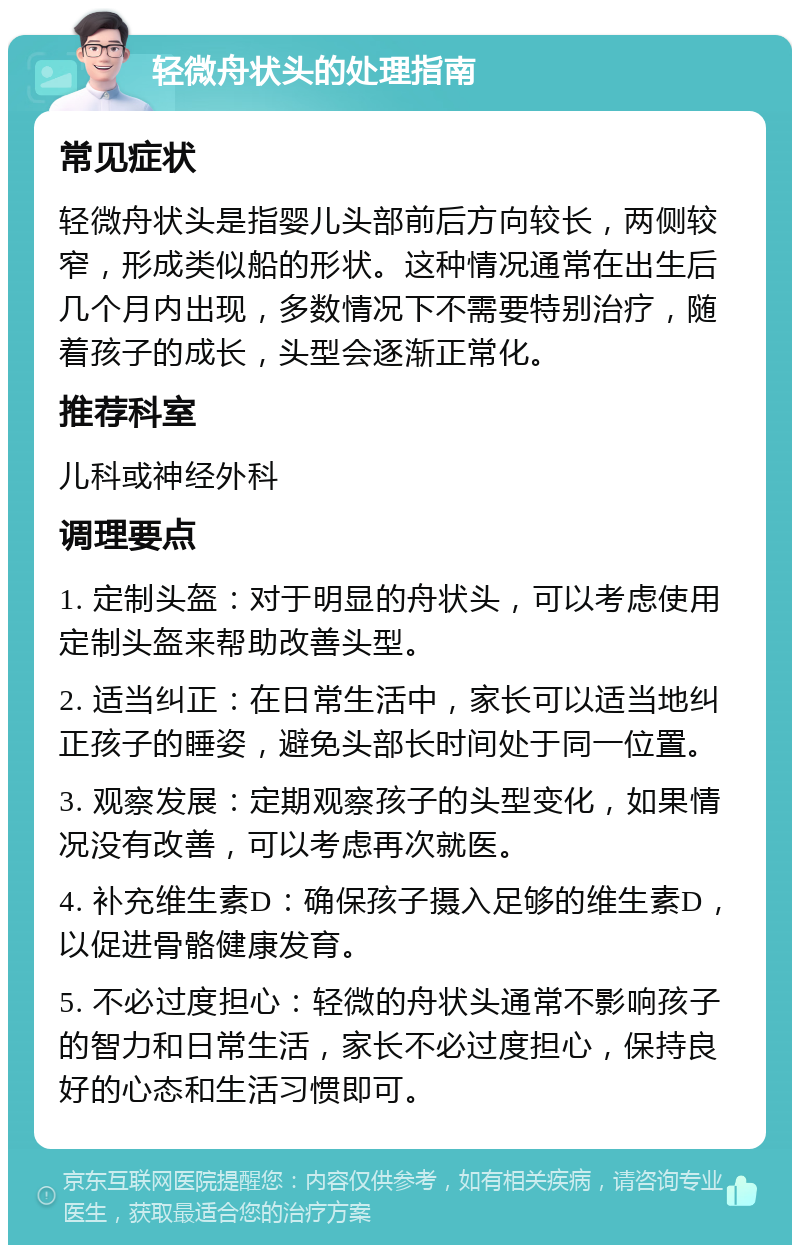 轻微舟状头的处理指南 常见症状 轻微舟状头是指婴儿头部前后方向较长，两侧较窄，形成类似船的形状。这种情况通常在出生后几个月内出现，多数情况下不需要特别治疗，随着孩子的成长，头型会逐渐正常化。 推荐科室 儿科或神经外科 调理要点 1. 定制头盔：对于明显的舟状头，可以考虑使用定制头盔来帮助改善头型。 2. 适当纠正：在日常生活中，家长可以适当地纠正孩子的睡姿，避免头部长时间处于同一位置。 3. 观察发展：定期观察孩子的头型变化，如果情况没有改善，可以考虑再次就医。 4. 补充维生素D：确保孩子摄入足够的维生素D，以促进骨骼健康发育。 5. 不必过度担心：轻微的舟状头通常不影响孩子的智力和日常生活，家长不必过度担心，保持良好的心态和生活习惯即可。