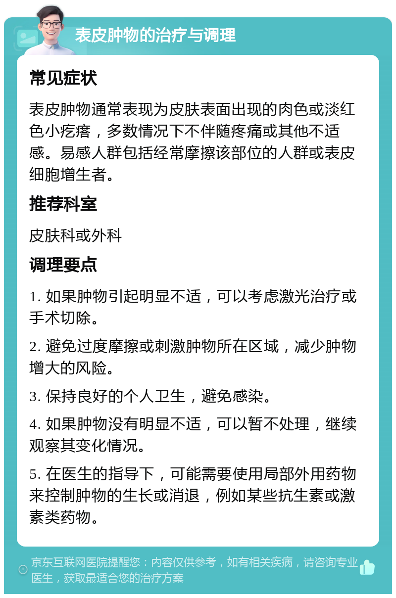 表皮肿物的治疗与调理 常见症状 表皮肿物通常表现为皮肤表面出现的肉色或淡红色小疙瘩，多数情况下不伴随疼痛或其他不适感。易感人群包括经常摩擦该部位的人群或表皮细胞增生者。 推荐科室 皮肤科或外科 调理要点 1. 如果肿物引起明显不适，可以考虑激光治疗或手术切除。 2. 避免过度摩擦或刺激肿物所在区域，减少肿物增大的风险。 3. 保持良好的个人卫生，避免感染。 4. 如果肿物没有明显不适，可以暂不处理，继续观察其变化情况。 5. 在医生的指导下，可能需要使用局部外用药物来控制肿物的生长或消退，例如某些抗生素或激素类药物。