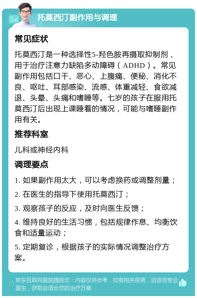 托莫西汀副作用与调理 常见症状 托莫西汀是一种选择性5-羟色胺再摄取抑制剂，用于治疗注意力缺陷多动障碍（ADHD）。常见副作用包括口干、恶心、上腹痛、便秘、消化不良、呕吐、耳部感染、流感、体重减轻、食欲减退、头晕、头痛和嗜睡等。七岁的孩子在服用托莫西汀后出现上课睡着的情况，可能与嗜睡副作用有关。 推荐科室 儿科或神经内科 调理要点 1. 如果副作用太大，可以考虑换药或调整剂量； 2. 在医生的指导下使用托莫西汀； 3. 观察孩子的反应，及时向医生反馈； 4. 维持良好的生活习惯，包括规律作息、均衡饮食和适量运动； 5. 定期复诊，根据孩子的实际情况调整治疗方案。