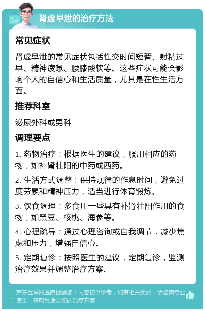 肾虚早泄的治疗方法 常见症状 肾虚早泄的常见症状包括性交时间短暂、射精过早、精神疲惫、腰膝酸软等。这些症状可能会影响个人的自信心和生活质量，尤其是在性生活方面。 推荐科室 泌尿外科或男科 调理要点 1. 药物治疗：根据医生的建议，服用相应的药物，如补肾壮阳的中药或西药。 2. 生活方式调整：保持规律的作息时间，避免过度劳累和精神压力，适当进行体育锻炼。 3. 饮食调理：多食用一些具有补肾壮阳作用的食物，如黑豆、核桃、海参等。 4. 心理疏导：通过心理咨询或自我调节，减少焦虑和压力，增强自信心。 5. 定期复诊：按照医生的建议，定期复诊，监测治疗效果并调整治疗方案。