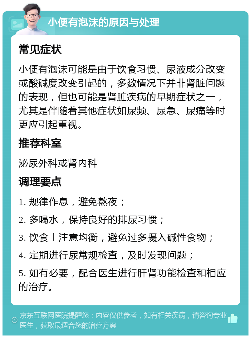 小便有泡沫的原因与处理 常见症状 小便有泡沫可能是由于饮食习惯、尿液成分改变或酸碱度改变引起的，多数情况下并非肾脏问题的表现，但也可能是肾脏疾病的早期症状之一，尤其是伴随着其他症状如尿频、尿急、尿痛等时更应引起重视。 推荐科室 泌尿外科或肾内科 调理要点 1. 规律作息，避免熬夜； 2. 多喝水，保持良好的排尿习惯； 3. 饮食上注意均衡，避免过多摄入碱性食物； 4. 定期进行尿常规检查，及时发现问题； 5. 如有必要，配合医生进行肝肾功能检查和相应的治疗。