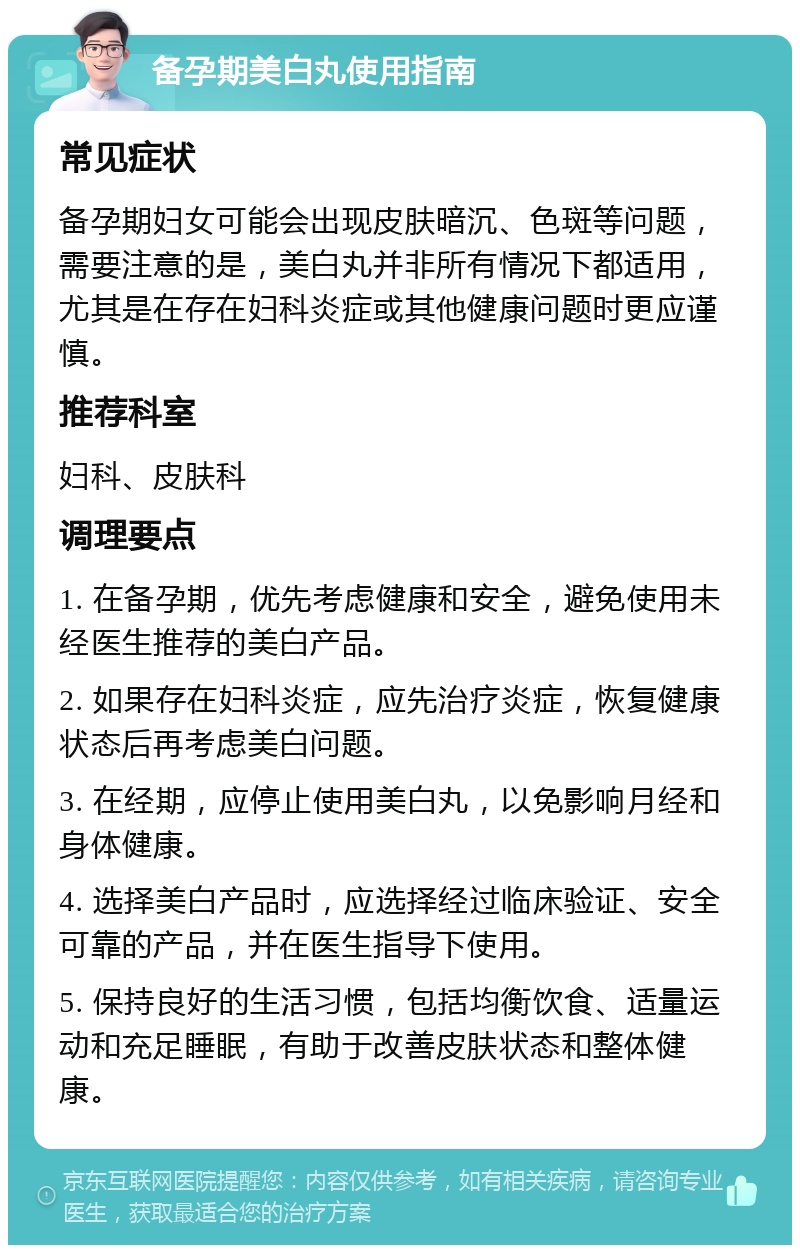 备孕期美白丸使用指南 常见症状 备孕期妇女可能会出现皮肤暗沉、色斑等问题，需要注意的是，美白丸并非所有情况下都适用，尤其是在存在妇科炎症或其他健康问题时更应谨慎。 推荐科室 妇科、皮肤科 调理要点 1. 在备孕期，优先考虑健康和安全，避免使用未经医生推荐的美白产品。 2. 如果存在妇科炎症，应先治疗炎症，恢复健康状态后再考虑美白问题。 3. 在经期，应停止使用美白丸，以免影响月经和身体健康。 4. 选择美白产品时，应选择经过临床验证、安全可靠的产品，并在医生指导下使用。 5. 保持良好的生活习惯，包括均衡饮食、适量运动和充足睡眠，有助于改善皮肤状态和整体健康。