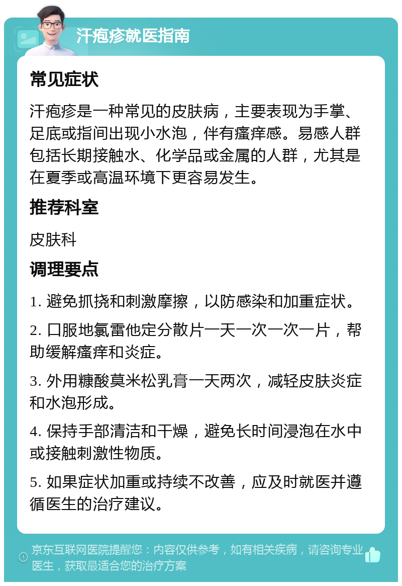 汗疱疹就医指南 常见症状 汗疱疹是一种常见的皮肤病，主要表现为手掌、足底或指间出现小水泡，伴有瘙痒感。易感人群包括长期接触水、化学品或金属的人群，尤其是在夏季或高温环境下更容易发生。 推荐科室 皮肤科 调理要点 1. 避免抓挠和刺激摩擦，以防感染和加重症状。 2. 口服地氯雷他定分散片一天一次一次一片，帮助缓解瘙痒和炎症。 3. 外用糠酸莫米松乳膏一天两次，减轻皮肤炎症和水泡形成。 4. 保持手部清洁和干燥，避免长时间浸泡在水中或接触刺激性物质。 5. 如果症状加重或持续不改善，应及时就医并遵循医生的治疗建议。