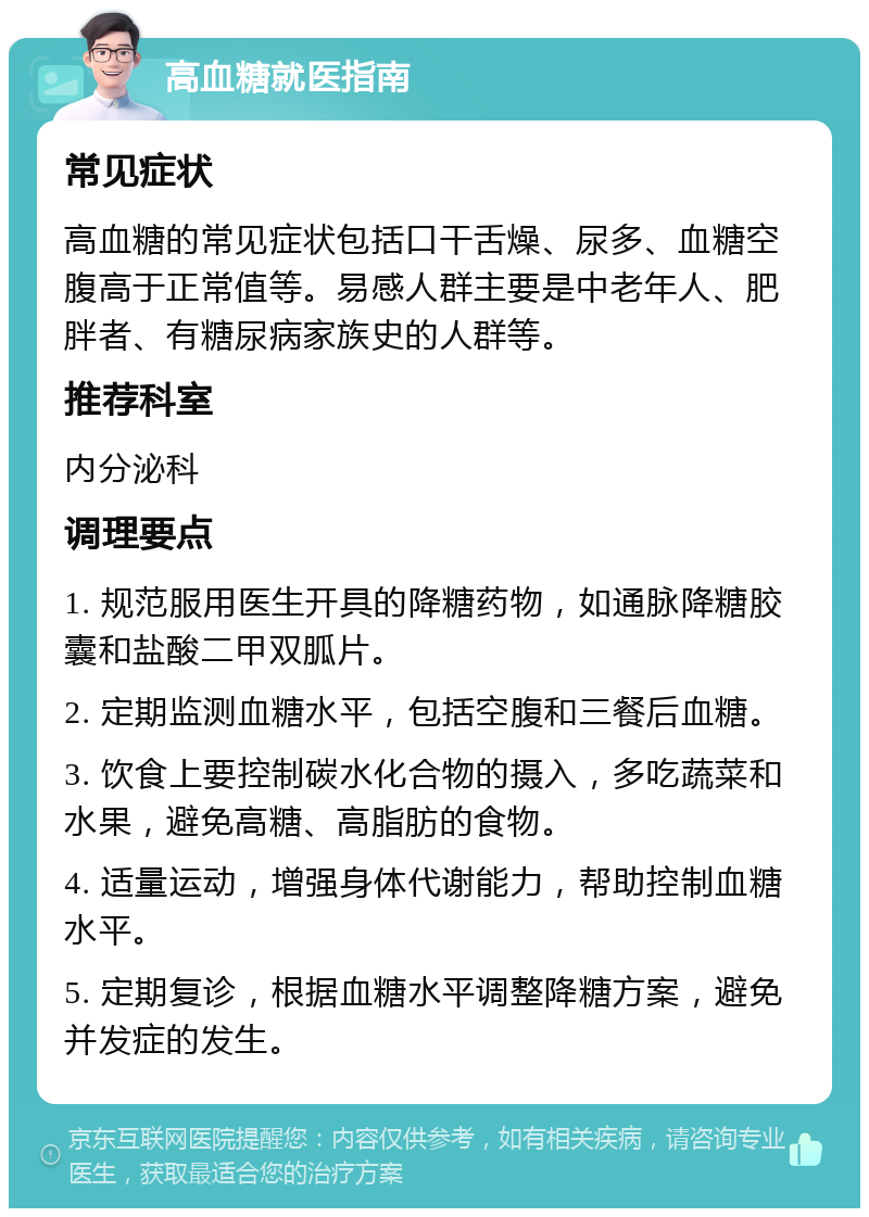 高血糖就医指南 常见症状 高血糖的常见症状包括口干舌燥、尿多、血糖空腹高于正常值等。易感人群主要是中老年人、肥胖者、有糖尿病家族史的人群等。 推荐科室 内分泌科 调理要点 1. 规范服用医生开具的降糖药物，如通脉降糖胶囊和盐酸二甲双胍片。 2. 定期监测血糖水平，包括空腹和三餐后血糖。 3. 饮食上要控制碳水化合物的摄入，多吃蔬菜和水果，避免高糖、高脂肪的食物。 4. 适量运动，增强身体代谢能力，帮助控制血糖水平。 5. 定期复诊，根据血糖水平调整降糖方案，避免并发症的发生。