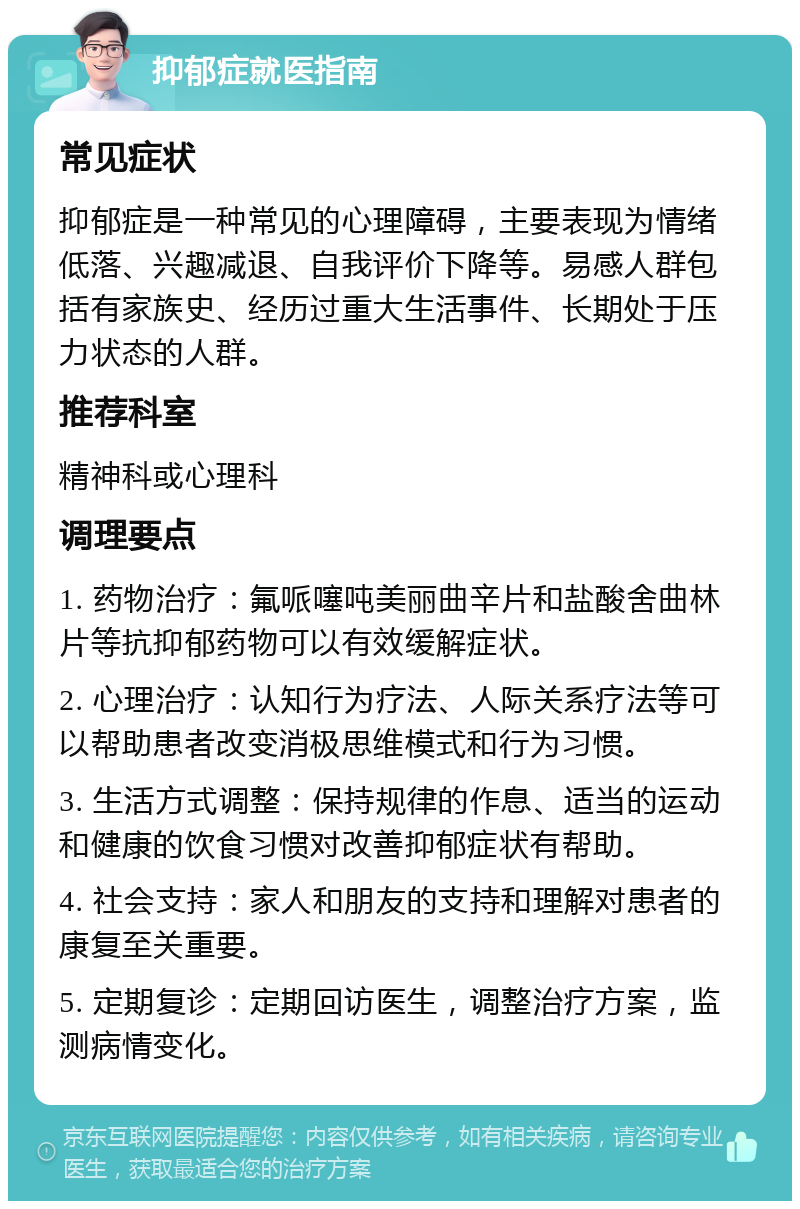 抑郁症就医指南 常见症状 抑郁症是一种常见的心理障碍，主要表现为情绪低落、兴趣减退、自我评价下降等。易感人群包括有家族史、经历过重大生活事件、长期处于压力状态的人群。 推荐科室 精神科或心理科 调理要点 1. 药物治疗：氟哌噻吨美丽曲辛片和盐酸舍曲林片等抗抑郁药物可以有效缓解症状。 2. 心理治疗：认知行为疗法、人际关系疗法等可以帮助患者改变消极思维模式和行为习惯。 3. 生活方式调整：保持规律的作息、适当的运动和健康的饮食习惯对改善抑郁症状有帮助。 4. 社会支持：家人和朋友的支持和理解对患者的康复至关重要。 5. 定期复诊：定期回访医生，调整治疗方案，监测病情变化。