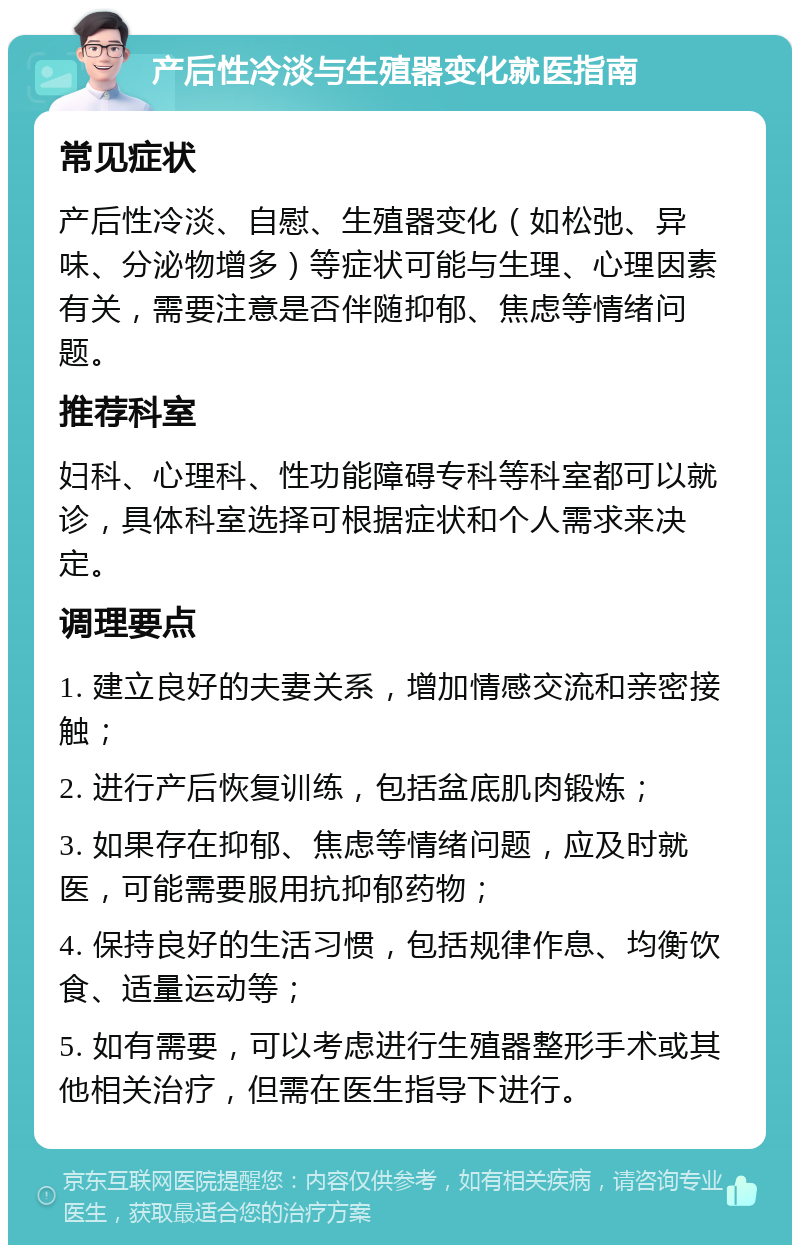 产后性冷淡与生殖器变化就医指南 常见症状 产后性冷淡、自慰、生殖器变化（如松弛、异味、分泌物增多）等症状可能与生理、心理因素有关，需要注意是否伴随抑郁、焦虑等情绪问题。 推荐科室 妇科、心理科、性功能障碍专科等科室都可以就诊，具体科室选择可根据症状和个人需求来决定。 调理要点 1. 建立良好的夫妻关系，增加情感交流和亲密接触； 2. 进行产后恢复训练，包括盆底肌肉锻炼； 3. 如果存在抑郁、焦虑等情绪问题，应及时就医，可能需要服用抗抑郁药物； 4. 保持良好的生活习惯，包括规律作息、均衡饮食、适量运动等； 5. 如有需要，可以考虑进行生殖器整形手术或其他相关治疗，但需在医生指导下进行。