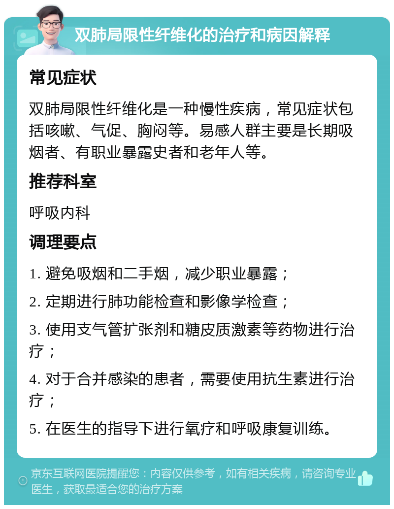 双肺局限性纤维化的治疗和病因解释 常见症状 双肺局限性纤维化是一种慢性疾病，常见症状包括咳嗽、气促、胸闷等。易感人群主要是长期吸烟者、有职业暴露史者和老年人等。 推荐科室 呼吸内科 调理要点 1. 避免吸烟和二手烟，减少职业暴露； 2. 定期进行肺功能检查和影像学检查； 3. 使用支气管扩张剂和糖皮质激素等药物进行治疗； 4. 对于合并感染的患者，需要使用抗生素进行治疗； 5. 在医生的指导下进行氧疗和呼吸康复训练。