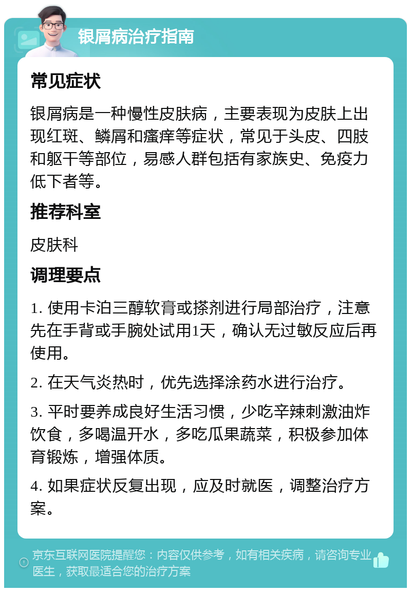 银屑病治疗指南 常见症状 银屑病是一种慢性皮肤病，主要表现为皮肤上出现红斑、鳞屑和瘙痒等症状，常见于头皮、四肢和躯干等部位，易感人群包括有家族史、免疫力低下者等。 推荐科室 皮肤科 调理要点 1. 使用卡泊三醇软膏或搽剂进行局部治疗，注意先在手背或手腕处试用1天，确认无过敏反应后再使用。 2. 在天气炎热时，优先选择涂药水进行治疗。 3. 平时要养成良好生活习惯，少吃辛辣刺激油炸饮食，多喝温开水，多吃瓜果蔬菜，积极参加体育锻炼，增强体质。 4. 如果症状反复出现，应及时就医，调整治疗方案。