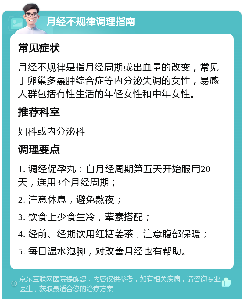 月经不规律调理指南 常见症状 月经不规律是指月经周期或出血量的改变，常见于卵巢多囊肿综合症等内分泌失调的女性，易感人群包括有性生活的年轻女性和中年女性。 推荐科室 妇科或内分泌科 调理要点 1. 调经促孕丸：自月经周期第五天开始服用20天，连用3个月经周期； 2. 注意休息，避免熬夜； 3. 饮食上少食生冷，荤素搭配； 4. 经前、经期饮用红糖姜茶，注意腹部保暖； 5. 每日温水泡脚，对改善月经也有帮助。