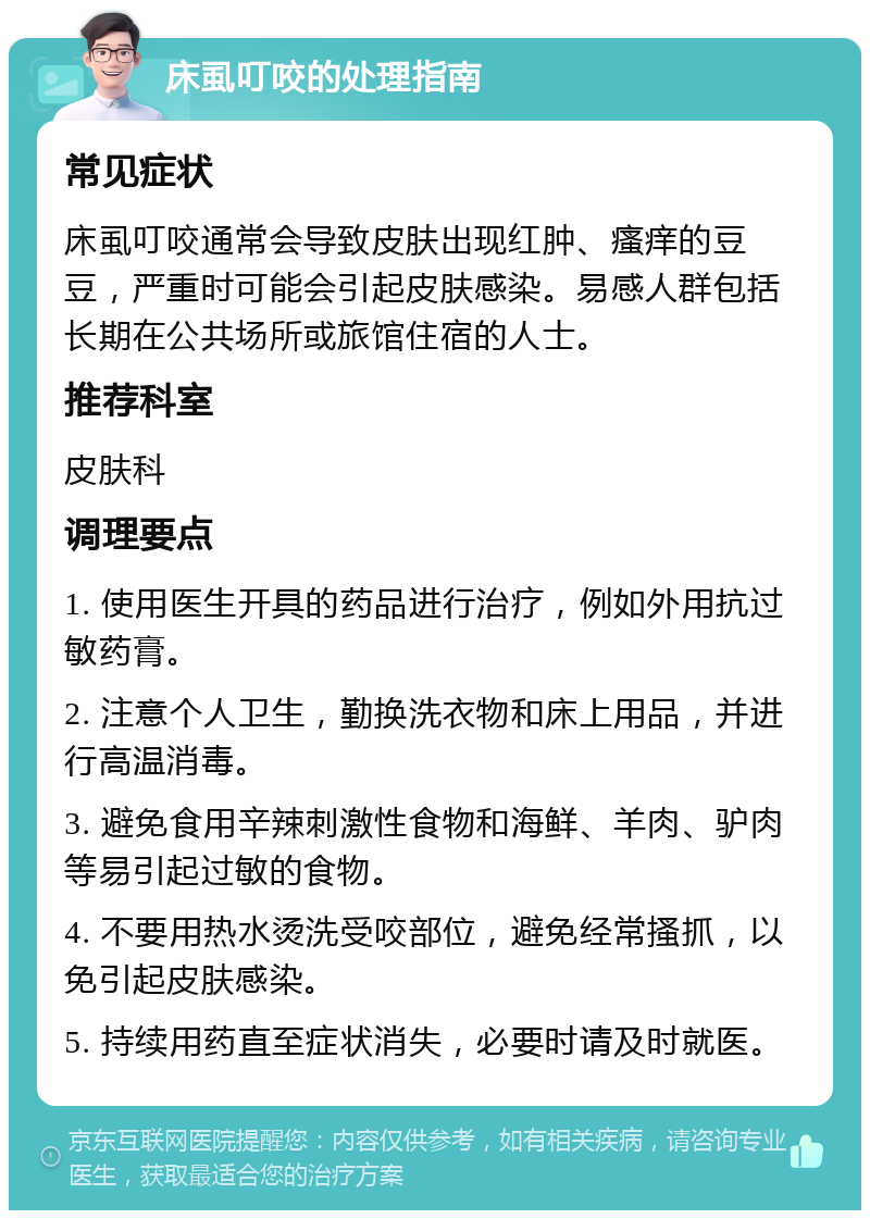 床虱叮咬的处理指南 常见症状 床虱叮咬通常会导致皮肤出现红肿、瘙痒的豆豆，严重时可能会引起皮肤感染。易感人群包括长期在公共场所或旅馆住宿的人士。 推荐科室 皮肤科 调理要点 1. 使用医生开具的药品进行治疗，例如外用抗过敏药膏。 2. 注意个人卫生，勤换洗衣物和床上用品，并进行高温消毒。 3. 避免食用辛辣刺激性食物和海鲜、羊肉、驴肉等易引起过敏的食物。 4. 不要用热水烫洗受咬部位，避免经常搔抓，以免引起皮肤感染。 5. 持续用药直至症状消失，必要时请及时就医。