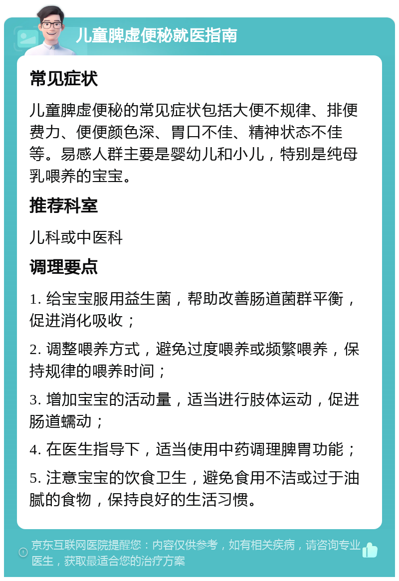 儿童脾虚便秘就医指南 常见症状 儿童脾虚便秘的常见症状包括大便不规律、排便费力、便便颜色深、胃口不佳、精神状态不佳等。易感人群主要是婴幼儿和小儿，特别是纯母乳喂养的宝宝。 推荐科室 儿科或中医科 调理要点 1. 给宝宝服用益生菌，帮助改善肠道菌群平衡，促进消化吸收； 2. 调整喂养方式，避免过度喂养或频繁喂养，保持规律的喂养时间； 3. 增加宝宝的活动量，适当进行肢体运动，促进肠道蠕动； 4. 在医生指导下，适当使用中药调理脾胃功能； 5. 注意宝宝的饮食卫生，避免食用不洁或过于油腻的食物，保持良好的生活习惯。