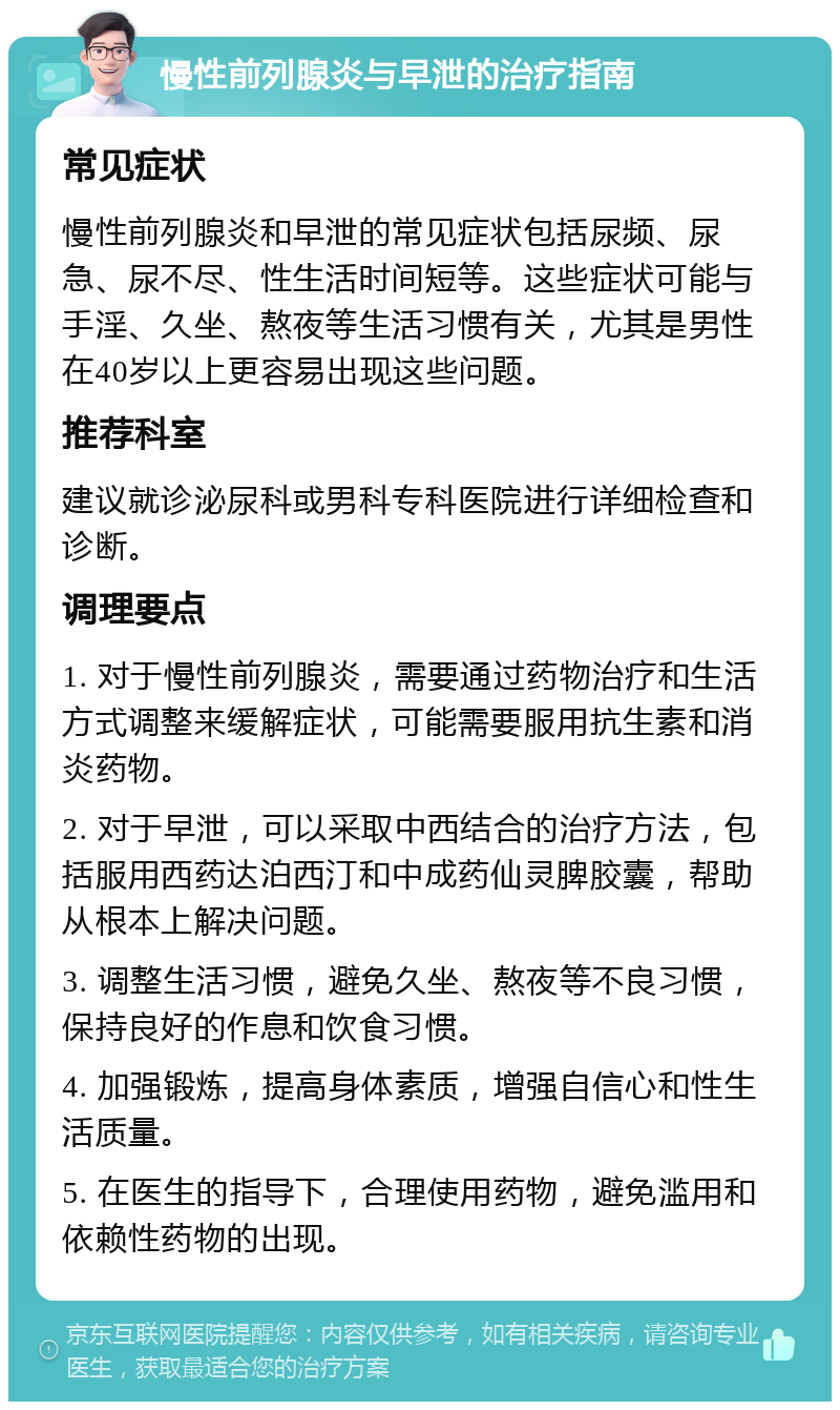 慢性前列腺炎与早泄的治疗指南 常见症状 慢性前列腺炎和早泄的常见症状包括尿频、尿急、尿不尽、性生活时间短等。这些症状可能与手淫、久坐、熬夜等生活习惯有关，尤其是男性在40岁以上更容易出现这些问题。 推荐科室 建议就诊泌尿科或男科专科医院进行详细检查和诊断。 调理要点 1. 对于慢性前列腺炎，需要通过药物治疗和生活方式调整来缓解症状，可能需要服用抗生素和消炎药物。 2. 对于早泄，可以采取中西结合的治疗方法，包括服用西药达泊西汀和中成药仙灵脾胶囊，帮助从根本上解决问题。 3. 调整生活习惯，避免久坐、熬夜等不良习惯，保持良好的作息和饮食习惯。 4. 加强锻炼，提高身体素质，增强自信心和性生活质量。 5. 在医生的指导下，合理使用药物，避免滥用和依赖性药物的出现。