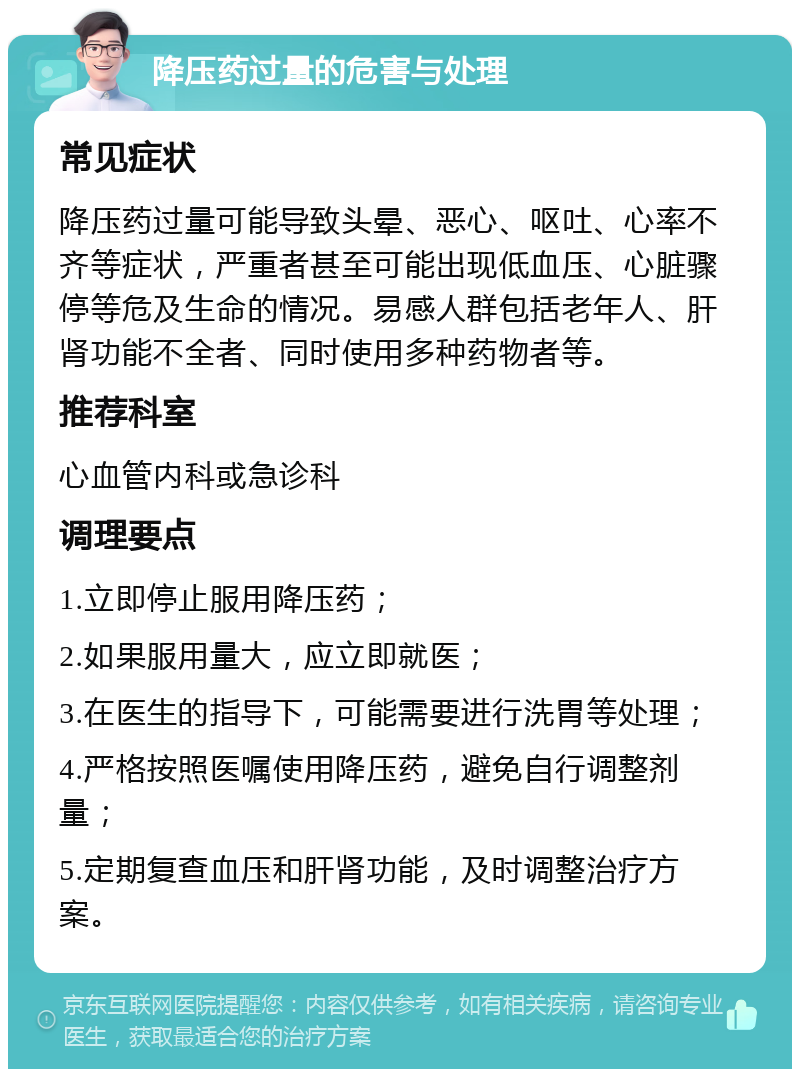 降压药过量的危害与处理 常见症状 降压药过量可能导致头晕、恶心、呕吐、心率不齐等症状，严重者甚至可能出现低血压、心脏骤停等危及生命的情况。易感人群包括老年人、肝肾功能不全者、同时使用多种药物者等。 推荐科室 心血管内科或急诊科 调理要点 1.立即停止服用降压药； 2.如果服用量大，应立即就医； 3.在医生的指导下，可能需要进行洗胃等处理； 4.严格按照医嘱使用降压药，避免自行调整剂量； 5.定期复查血压和肝肾功能，及时调整治疗方案。