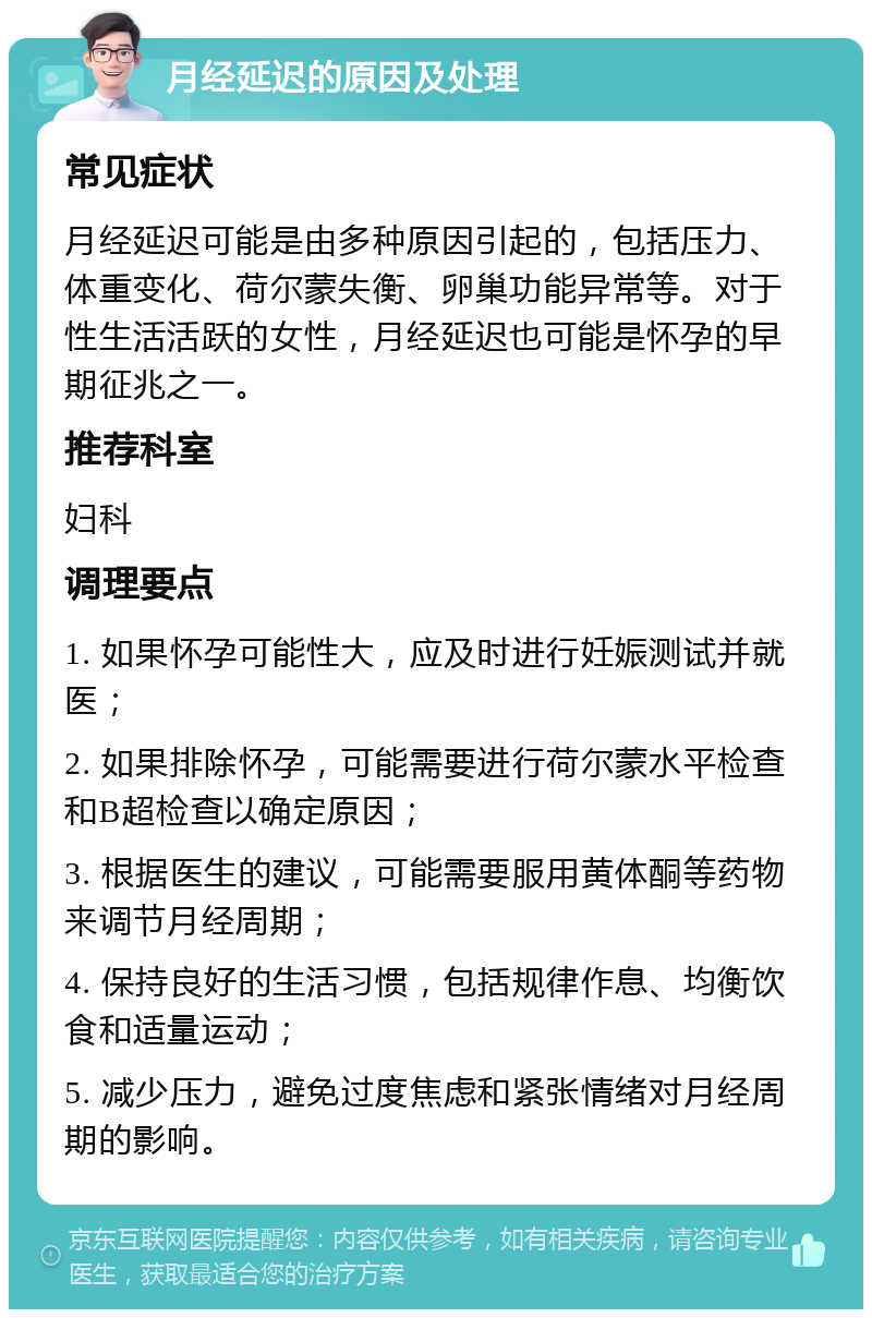 月经延迟的原因及处理 常见症状 月经延迟可能是由多种原因引起的，包括压力、体重变化、荷尔蒙失衡、卵巢功能异常等。对于性生活活跃的女性，月经延迟也可能是怀孕的早期征兆之一。 推荐科室 妇科 调理要点 1. 如果怀孕可能性大，应及时进行妊娠测试并就医； 2. 如果排除怀孕，可能需要进行荷尔蒙水平检查和B超检查以确定原因； 3. 根据医生的建议，可能需要服用黄体酮等药物来调节月经周期； 4. 保持良好的生活习惯，包括规律作息、均衡饮食和适量运动； 5. 减少压力，避免过度焦虑和紧张情绪对月经周期的影响。