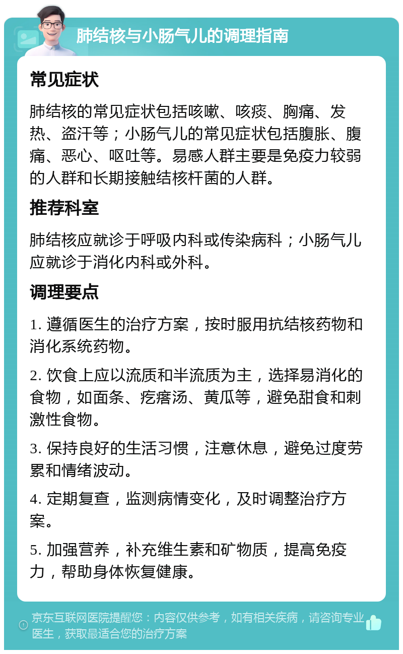 肺结核与小肠气儿的调理指南 常见症状 肺结核的常见症状包括咳嗽、咳痰、胸痛、发热、盗汗等；小肠气儿的常见症状包括腹胀、腹痛、恶心、呕吐等。易感人群主要是免疫力较弱的人群和长期接触结核杆菌的人群。 推荐科室 肺结核应就诊于呼吸内科或传染病科；小肠气儿应就诊于消化内科或外科。 调理要点 1. 遵循医生的治疗方案，按时服用抗结核药物和消化系统药物。 2. 饮食上应以流质和半流质为主，选择易消化的食物，如面条、疙瘩汤、黄瓜等，避免甜食和刺激性食物。 3. 保持良好的生活习惯，注意休息，避免过度劳累和情绪波动。 4. 定期复查，监测病情变化，及时调整治疗方案。 5. 加强营养，补充维生素和矿物质，提高免疫力，帮助身体恢复健康。