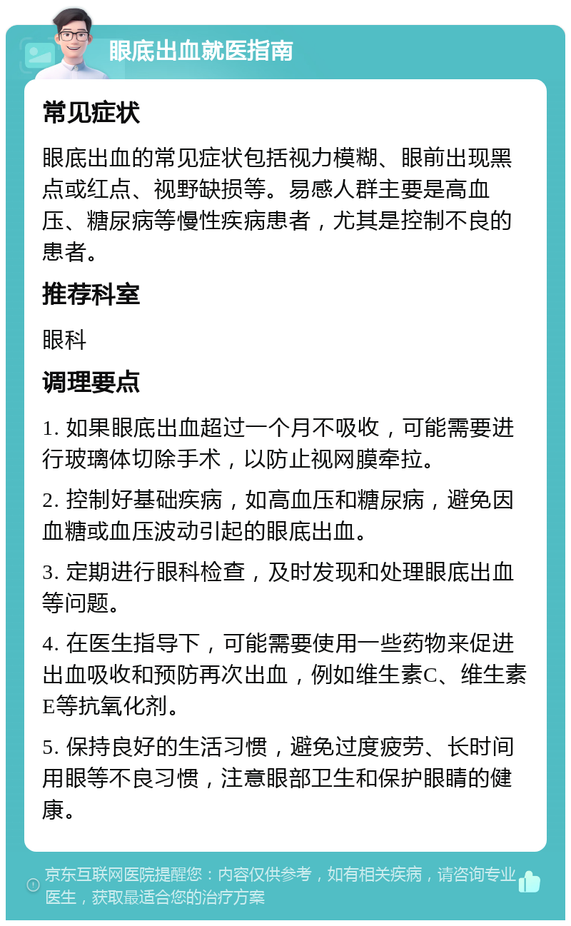 眼底出血就医指南 常见症状 眼底出血的常见症状包括视力模糊、眼前出现黑点或红点、视野缺损等。易感人群主要是高血压、糖尿病等慢性疾病患者，尤其是控制不良的患者。 推荐科室 眼科 调理要点 1. 如果眼底出血超过一个月不吸收，可能需要进行玻璃体切除手术，以防止视网膜牵拉。 2. 控制好基础疾病，如高血压和糖尿病，避免因血糖或血压波动引起的眼底出血。 3. 定期进行眼科检查，及时发现和处理眼底出血等问题。 4. 在医生指导下，可能需要使用一些药物来促进出血吸收和预防再次出血，例如维生素C、维生素E等抗氧化剂。 5. 保持良好的生活习惯，避免过度疲劳、长时间用眼等不良习惯，注意眼部卫生和保护眼睛的健康。