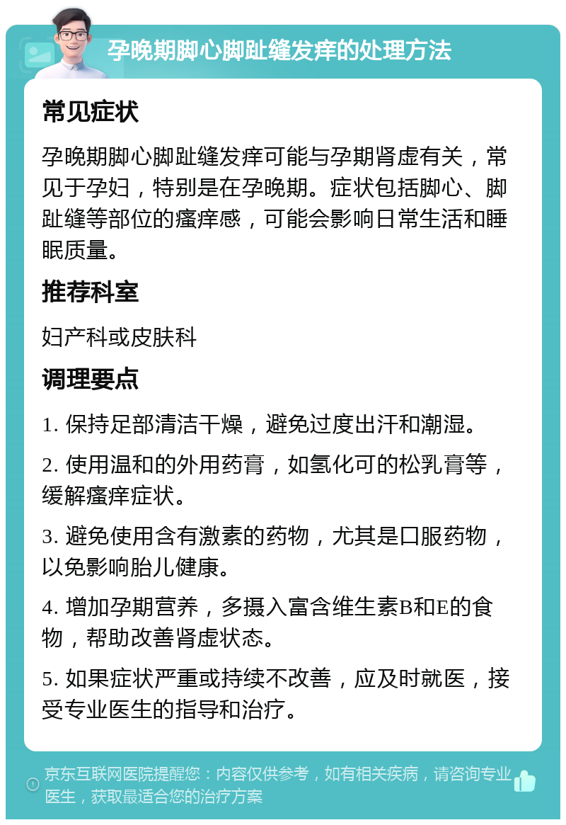 孕晚期脚心脚趾缝发痒的处理方法 常见症状 孕晚期脚心脚趾缝发痒可能与孕期肾虚有关，常见于孕妇，特别是在孕晚期。症状包括脚心、脚趾缝等部位的瘙痒感，可能会影响日常生活和睡眠质量。 推荐科室 妇产科或皮肤科 调理要点 1. 保持足部清洁干燥，避免过度出汗和潮湿。 2. 使用温和的外用药膏，如氢化可的松乳膏等，缓解瘙痒症状。 3. 避免使用含有激素的药物，尤其是口服药物，以免影响胎儿健康。 4. 增加孕期营养，多摄入富含维生素B和E的食物，帮助改善肾虚状态。 5. 如果症状严重或持续不改善，应及时就医，接受专业医生的指导和治疗。