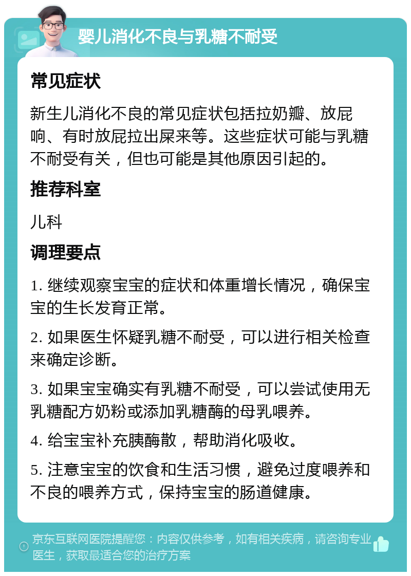 婴儿消化不良与乳糖不耐受 常见症状 新生儿消化不良的常见症状包括拉奶瓣、放屁响、有时放屁拉出屎来等。这些症状可能与乳糖不耐受有关，但也可能是其他原因引起的。 推荐科室 儿科 调理要点 1. 继续观察宝宝的症状和体重增长情况，确保宝宝的生长发育正常。 2. 如果医生怀疑乳糖不耐受，可以进行相关检查来确定诊断。 3. 如果宝宝确实有乳糖不耐受，可以尝试使用无乳糖配方奶粉或添加乳糖酶的母乳喂养。 4. 给宝宝补充胰酶散，帮助消化吸收。 5. 注意宝宝的饮食和生活习惯，避免过度喂养和不良的喂养方式，保持宝宝的肠道健康。