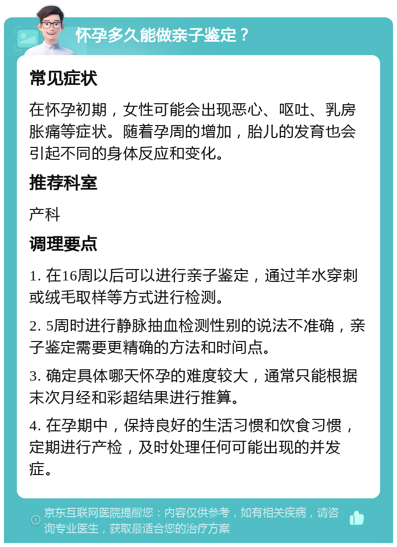 怀孕多久能做亲子鉴定？ 常见症状 在怀孕初期，女性可能会出现恶心、呕吐、乳房胀痛等症状。随着孕周的增加，胎儿的发育也会引起不同的身体反应和变化。 推荐科室 产科 调理要点 1. 在16周以后可以进行亲子鉴定，通过羊水穿刺或绒毛取样等方式进行检测。 2. 5周时进行静脉抽血检测性别的说法不准确，亲子鉴定需要更精确的方法和时间点。 3. 确定具体哪天怀孕的难度较大，通常只能根据末次月经和彩超结果进行推算。 4. 在孕期中，保持良好的生活习惯和饮食习惯，定期进行产检，及时处理任何可能出现的并发症。