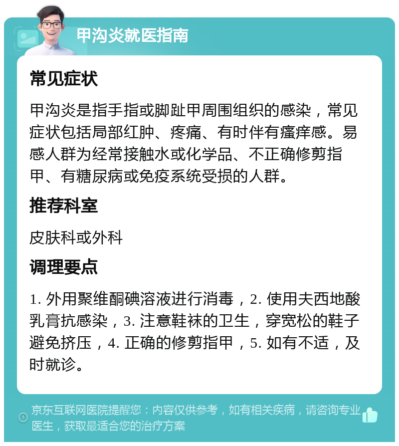 甲沟炎就医指南 常见症状 甲沟炎是指手指或脚趾甲周围组织的感染，常见症状包括局部红肿、疼痛、有时伴有瘙痒感。易感人群为经常接触水或化学品、不正确修剪指甲、有糖尿病或免疫系统受损的人群。 推荐科室 皮肤科或外科 调理要点 1. 外用聚维酮碘溶液进行消毒，2. 使用夫西地酸乳膏抗感染，3. 注意鞋袜的卫生，穿宽松的鞋子避免挤压，4. 正确的修剪指甲，5. 如有不适，及时就诊。