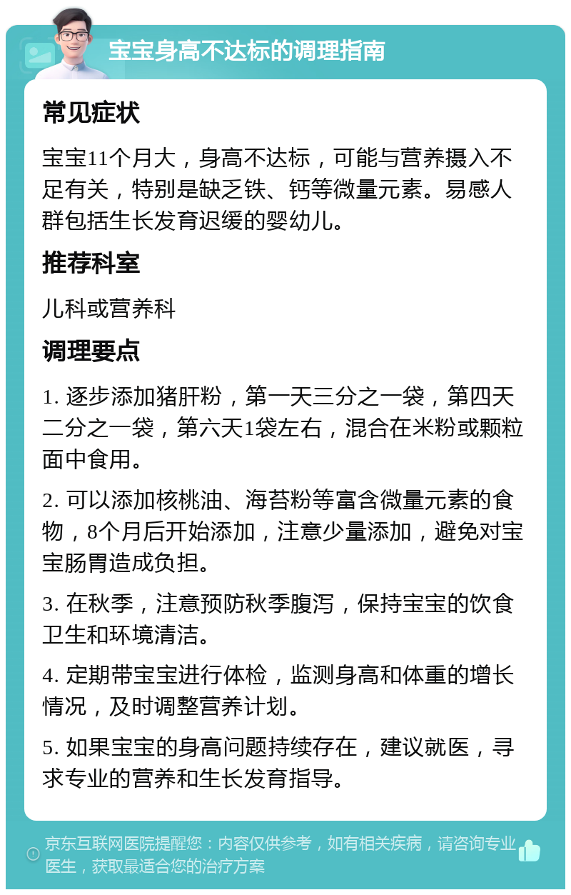 宝宝身高不达标的调理指南 常见症状 宝宝11个月大，身高不达标，可能与营养摄入不足有关，特别是缺乏铁、钙等微量元素。易感人群包括生长发育迟缓的婴幼儿。 推荐科室 儿科或营养科 调理要点 1. 逐步添加猪肝粉，第一天三分之一袋，第四天二分之一袋，第六天1袋左右，混合在米粉或颗粒面中食用。 2. 可以添加核桃油、海苔粉等富含微量元素的食物，8个月后开始添加，注意少量添加，避免对宝宝肠胃造成负担。 3. 在秋季，注意预防秋季腹泻，保持宝宝的饮食卫生和环境清洁。 4. 定期带宝宝进行体检，监测身高和体重的增长情况，及时调整营养计划。 5. 如果宝宝的身高问题持续存在，建议就医，寻求专业的营养和生长发育指导。