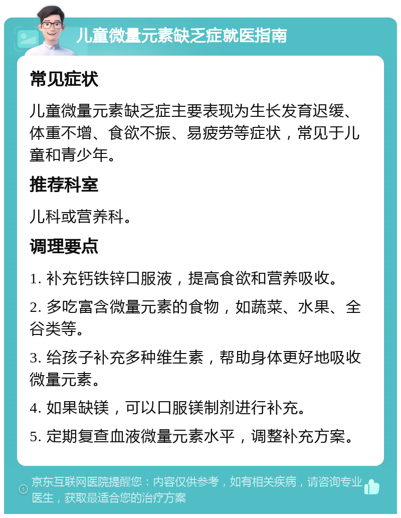 儿童微量元素缺乏症就医指南 常见症状 儿童微量元素缺乏症主要表现为生长发育迟缓、体重不增、食欲不振、易疲劳等症状，常见于儿童和青少年。 推荐科室 儿科或营养科。 调理要点 1. 补充钙铁锌口服液，提高食欲和营养吸收。 2. 多吃富含微量元素的食物，如蔬菜、水果、全谷类等。 3. 给孩子补充多种维生素，帮助身体更好地吸收微量元素。 4. 如果缺镁，可以口服镁制剂进行补充。 5. 定期复查血液微量元素水平，调整补充方案。