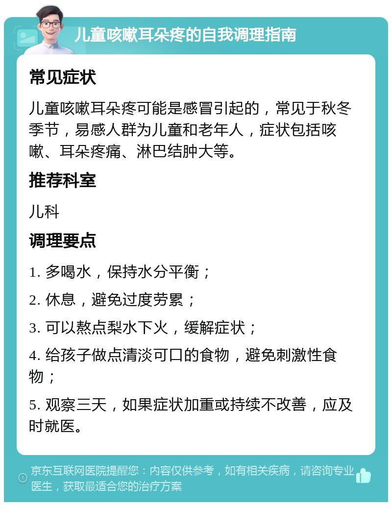 儿童咳嗽耳朵疼的自我调理指南 常见症状 儿童咳嗽耳朵疼可能是感冒引起的，常见于秋冬季节，易感人群为儿童和老年人，症状包括咳嗽、耳朵疼痛、淋巴结肿大等。 推荐科室 儿科 调理要点 1. 多喝水，保持水分平衡； 2. 休息，避免过度劳累； 3. 可以熬点梨水下火，缓解症状； 4. 给孩子做点清淡可口的食物，避免刺激性食物； 5. 观察三天，如果症状加重或持续不改善，应及时就医。