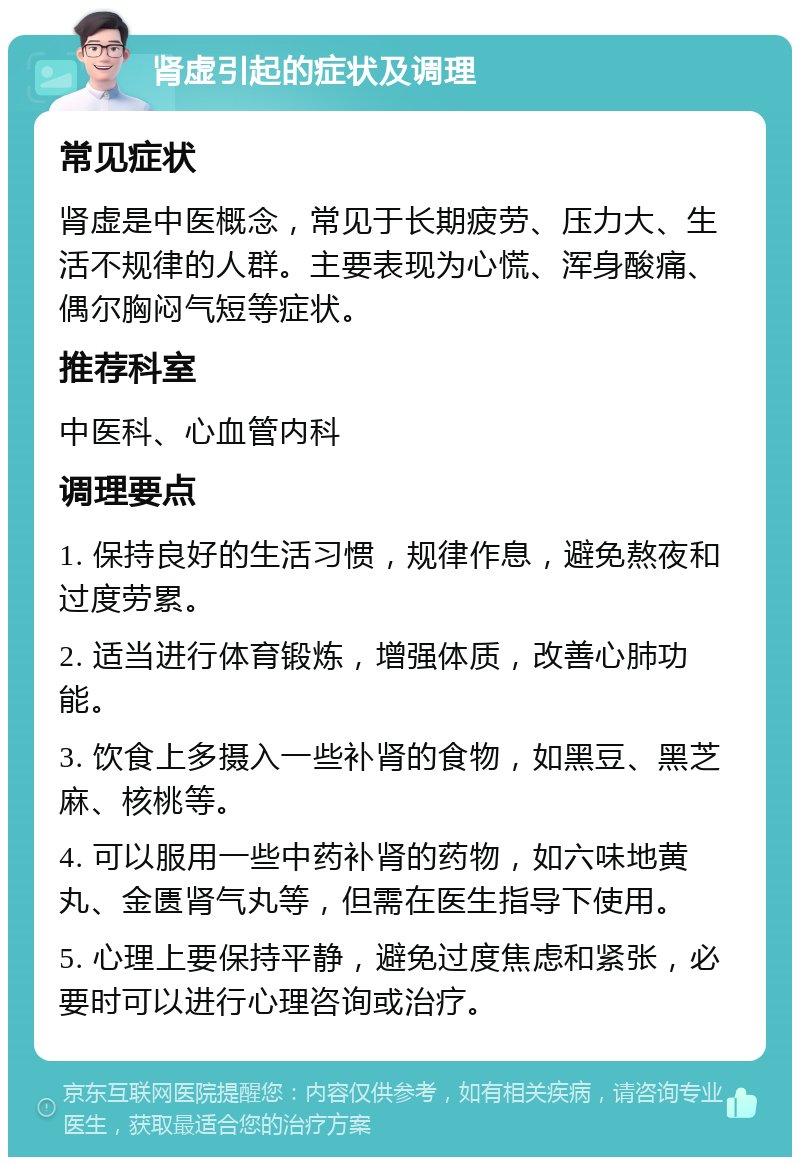 肾虚引起的症状及调理 常见症状 肾虚是中医概念，常见于长期疲劳、压力大、生活不规律的人群。主要表现为心慌、浑身酸痛、偶尔胸闷气短等症状。 推荐科室 中医科、心血管内科 调理要点 1. 保持良好的生活习惯，规律作息，避免熬夜和过度劳累。 2. 适当进行体育锻炼，增强体质，改善心肺功能。 3. 饮食上多摄入一些补肾的食物，如黑豆、黑芝麻、核桃等。 4. 可以服用一些中药补肾的药物，如六味地黄丸、金匮肾气丸等，但需在医生指导下使用。 5. 心理上要保持平静，避免过度焦虑和紧张，必要时可以进行心理咨询或治疗。