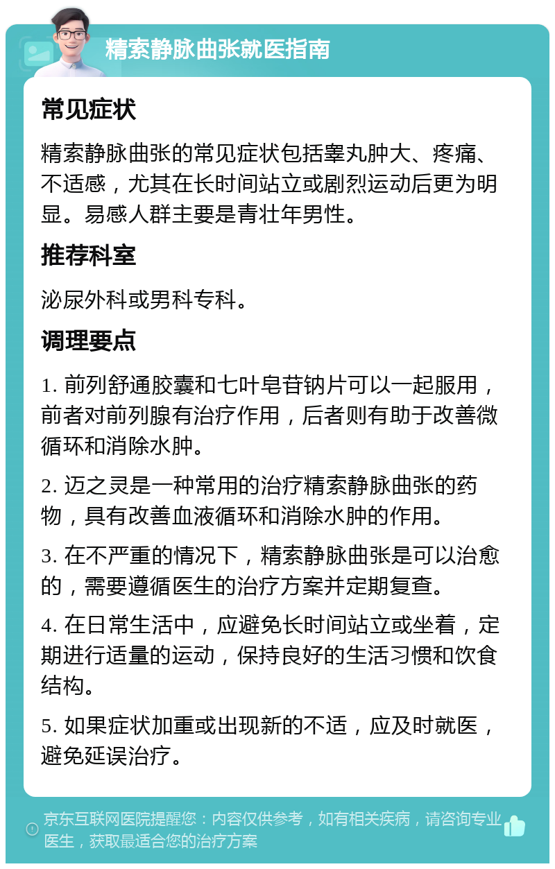 精索静脉曲张就医指南 常见症状 精索静脉曲张的常见症状包括睾丸肿大、疼痛、不适感，尤其在长时间站立或剧烈运动后更为明显。易感人群主要是青壮年男性。 推荐科室 泌尿外科或男科专科。 调理要点 1. 前列舒通胶囊和七叶皂苷钠片可以一起服用，前者对前列腺有治疗作用，后者则有助于改善微循环和消除水肿。 2. 迈之灵是一种常用的治疗精索静脉曲张的药物，具有改善血液循环和消除水肿的作用。 3. 在不严重的情况下，精索静脉曲张是可以治愈的，需要遵循医生的治疗方案并定期复查。 4. 在日常生活中，应避免长时间站立或坐着，定期进行适量的运动，保持良好的生活习惯和饮食结构。 5. 如果症状加重或出现新的不适，应及时就医，避免延误治疗。