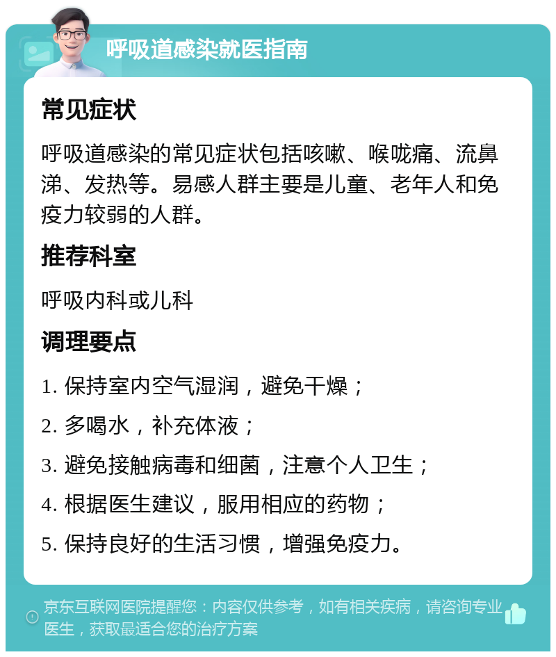 呼吸道感染就医指南 常见症状 呼吸道感染的常见症状包括咳嗽、喉咙痛、流鼻涕、发热等。易感人群主要是儿童、老年人和免疫力较弱的人群。 推荐科室 呼吸内科或儿科 调理要点 1. 保持室内空气湿润，避免干燥； 2. 多喝水，补充体液； 3. 避免接触病毒和细菌，注意个人卫生； 4. 根据医生建议，服用相应的药物； 5. 保持良好的生活习惯，增强免疫力。