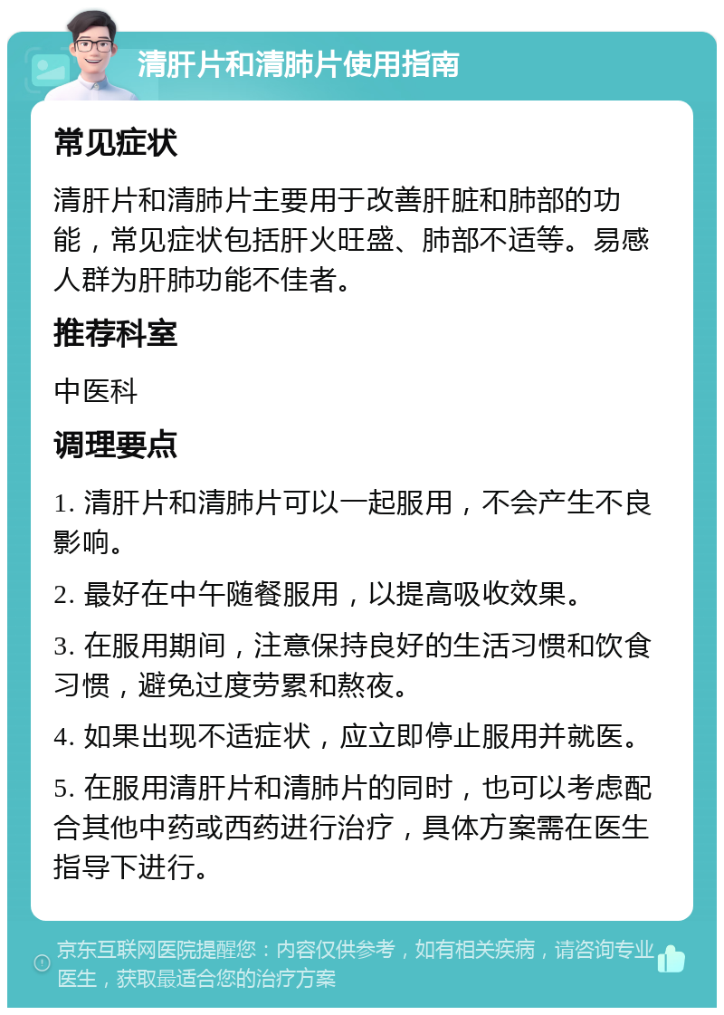 清肝片和清肺片使用指南 常见症状 清肝片和清肺片主要用于改善肝脏和肺部的功能，常见症状包括肝火旺盛、肺部不适等。易感人群为肝肺功能不佳者。 推荐科室 中医科 调理要点 1. 清肝片和清肺片可以一起服用，不会产生不良影响。 2. 最好在中午随餐服用，以提高吸收效果。 3. 在服用期间，注意保持良好的生活习惯和饮食习惯，避免过度劳累和熬夜。 4. 如果出现不适症状，应立即停止服用并就医。 5. 在服用清肝片和清肺片的同时，也可以考虑配合其他中药或西药进行治疗，具体方案需在医生指导下进行。