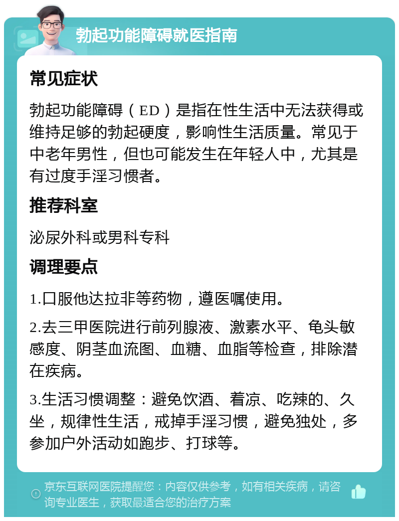 勃起功能障碍就医指南 常见症状 勃起功能障碍（ED）是指在性生活中无法获得或维持足够的勃起硬度，影响性生活质量。常见于中老年男性，但也可能发生在年轻人中，尤其是有过度手淫习惯者。 推荐科室 泌尿外科或男科专科 调理要点 1.口服他达拉非等药物，遵医嘱使用。 2.去三甲医院进行前列腺液、激素水平、龟头敏感度、阴茎血流图、血糖、血脂等检查，排除潜在疾病。 3.生活习惯调整：避免饮酒、着凉、吃辣的、久坐，规律性生活，戒掉手淫习惯，避免独处，多参加户外活动如跑步、打球等。