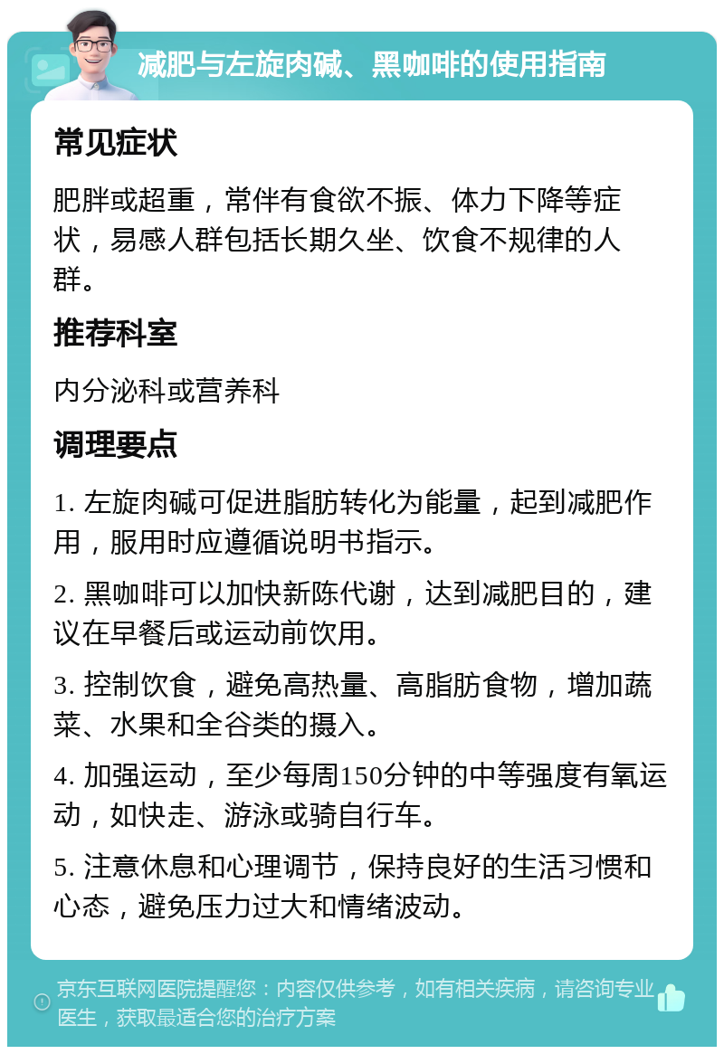 减肥与左旋肉碱、黑咖啡的使用指南 常见症状 肥胖或超重，常伴有食欲不振、体力下降等症状，易感人群包括长期久坐、饮食不规律的人群。 推荐科室 内分泌科或营养科 调理要点 1. 左旋肉碱可促进脂肪转化为能量，起到减肥作用，服用时应遵循说明书指示。 2. 黑咖啡可以加快新陈代谢，达到减肥目的，建议在早餐后或运动前饮用。 3. 控制饮食，避免高热量、高脂肪食物，增加蔬菜、水果和全谷类的摄入。 4. 加强运动，至少每周150分钟的中等强度有氧运动，如快走、游泳或骑自行车。 5. 注意休息和心理调节，保持良好的生活习惯和心态，避免压力过大和情绪波动。