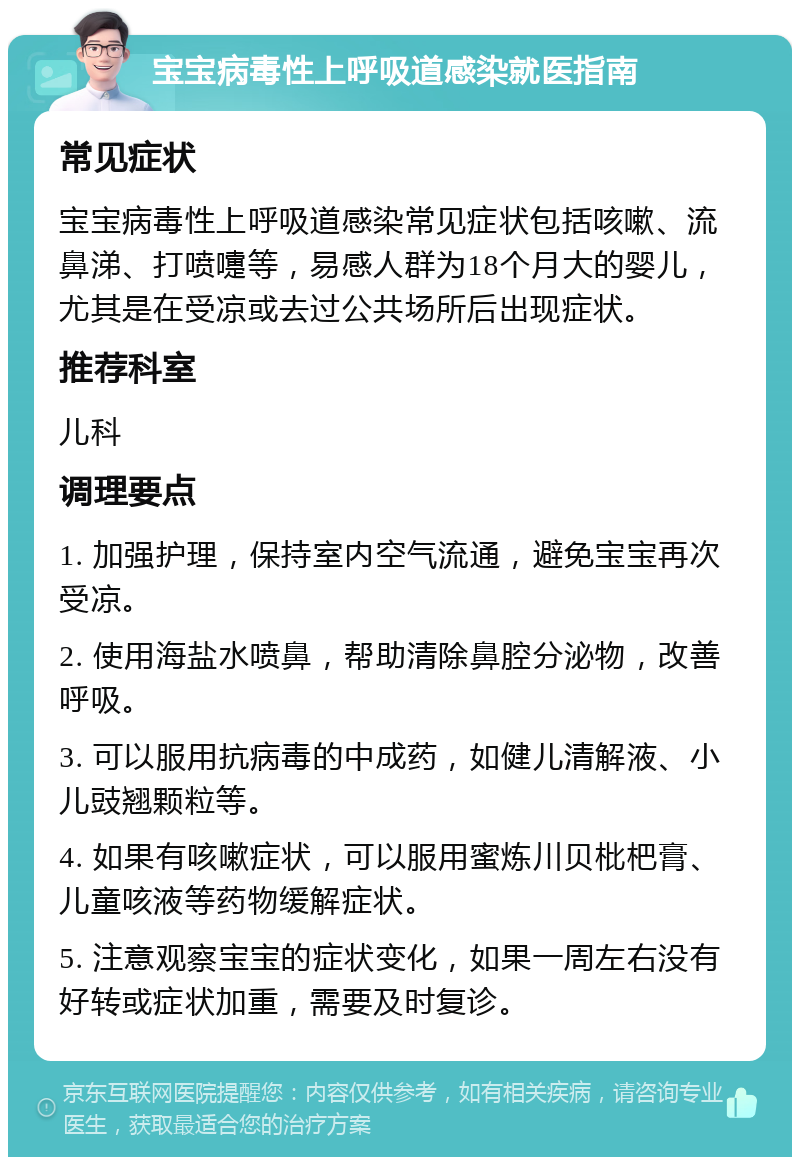 宝宝病毒性上呼吸道感染就医指南 常见症状 宝宝病毒性上呼吸道感染常见症状包括咳嗽、流鼻涕、打喷嚏等，易感人群为18个月大的婴儿，尤其是在受凉或去过公共场所后出现症状。 推荐科室 儿科 调理要点 1. 加强护理，保持室内空气流通，避免宝宝再次受凉。 2. 使用海盐水喷鼻，帮助清除鼻腔分泌物，改善呼吸。 3. 可以服用抗病毒的中成药，如健儿清解液、小儿豉翘颗粒等。 4. 如果有咳嗽症状，可以服用蜜炼川贝枇杷膏、儿童咳液等药物缓解症状。 5. 注意观察宝宝的症状变化，如果一周左右没有好转或症状加重，需要及时复诊。