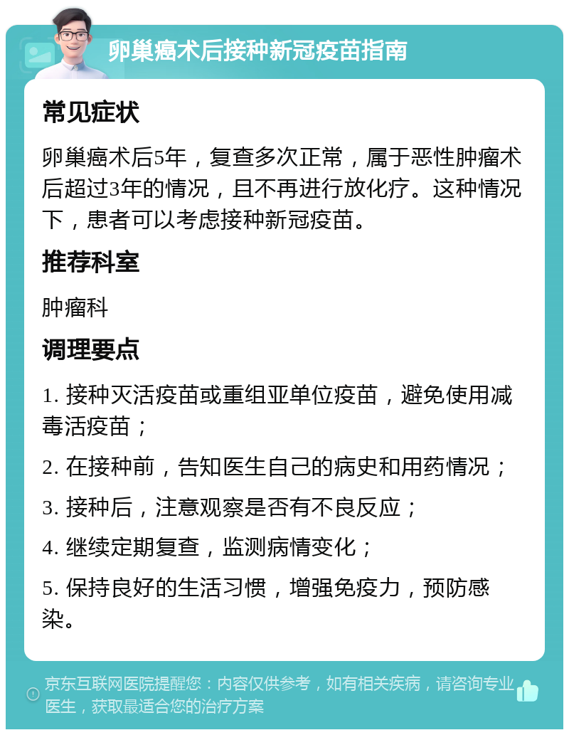 卵巢癌术后接种新冠疫苗指南 常见症状 卵巢癌术后5年，复查多次正常，属于恶性肿瘤术后超过3年的情况，且不再进行放化疗。这种情况下，患者可以考虑接种新冠疫苗。 推荐科室 肿瘤科 调理要点 1. 接种灭活疫苗或重组亚单位疫苗，避免使用减毒活疫苗； 2. 在接种前，告知医生自己的病史和用药情况； 3. 接种后，注意观察是否有不良反应； 4. 继续定期复查，监测病情变化； 5. 保持良好的生活习惯，增强免疫力，预防感染。